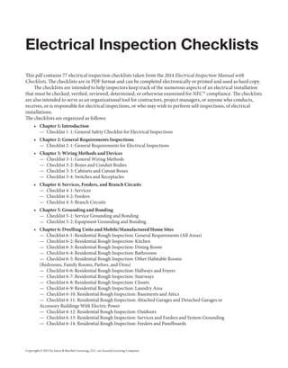 Copyright © 2015 by Jones & Bartlett Learning, LLC, an Ascend Learning Company
Electrical Inspection Checklists
This pdf contains 77 electrical inspection checklists taken from the 2014 Electrical Inspection Manual with
Checklists. The checklists are in PDF format and can be completed electronically or printed and used as hard copy.
The checklists are intended to help inspectors keep track of the numerous aspects of an electrical installation
that must be checked, verified, reviewed, determined, or otherwise examined for NEC ®
compliance. The checklists
are also intended to serve as an organizational tool for contractors, project managers, or anyone who conducts,
receives, or is responsible for electrical inspections, or who may wish to perform self-inspections, of electrical
installations.
The checklists are organized as follows:
•	 Chapter 1: Introduction
—  Checklist 1-1: General Safety Checklist for Electrical Inspections
•	 Chapter 2: General Requirements Inspections
—  Checklist 2-1: General Requirements for Electrical Inspections
•	 Chapter 3: Wiring Methods and Devices
—  Checklist 3-1: General Wiring Methods
—  Checklist 3-2: Boxes and Conduit Bodies
—  Checklist 3-3: Cabinets and Cutout Boxes
—  Checklist 3-4: Switches and Receptacles
•	 Chapter 4: Services, Feeders, and Branch Circuits
—  Checklist 4-1: Services
—  Checklist 4-2: Feeders
—  Checklist 4-3: Branch Circuits
•	 Chapter 5: Grounding and Bonding
—  Checklist 5-1: Service Grounding and Bonding
—  Checklist 5-2: Equipment Grounding and Bonding
•	 Chapter 6: Dwelling Units and Mobile/Manufactured Home Sites
—  Checklist 6-1: Residential Rough Inspection: General Requirements (All Areas)
—  Checklist 6-2: Residential Rough Inspection: Kitchen
—  Checklist 6-3: Residential Rough Inspection: Dining Room
—  Checklist 6-4: Residential Rough Inspection: Bathrooms
—  Checklist 6-5: Residential Rough Inspection: Other Habitable Rooms
(Bedrooms, Family Rooms, Parlors, and Dens)
—  Checklist 6-6: Residential Rough Inspection: Hallways and Foyers
—  Checklist 6-7: Residential Rough Inspection: Stairways
—  Checklist 6-8: Residential Rough Inspection: Closets
—  Checklist 6-9: Residential Rough Inspection: Laundry Area
—  Checklist 6-10: Residential Rough Inspection: Basements and Attics
—  Checklist 6-11: Residential Rough Inspection: Attached Garages and Detached Garages or
Accessory Buildings With Electric Power
—  Checklist 6-12: Residential Rough Inspection: Outdoors
—  Checklist 6-13: Residential Rough Inspection: Services and Feeders and System Grounding
—  Checklist 6-14: Residential Rough Inspection: Feeders and Panelboards
9781284041835_Checklist.indd 1 1/28/14 9:32 AM
 