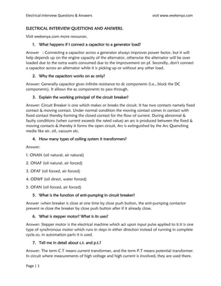 Electrical Interview Questions & Answers visit www.eeekenya.com
Page | 1
ELECTRICAL INTERVIEW QUESTIONS AND ANSWERS.
Visit eeekenya.com more resources.
1. What happens if I connect a capacitor to a generator load?
Answer : Connecting a capacitor across a generator always improves power factor, but it will
help depends up on the engine capacity of the alternator, otherwise the alternator will be over
loaded due to the extra watts consumed due to the improvement on pf. Secondly, don't connect
a capacitor across an alternator while it is picking up or without any other load.
2. Why the capacitors works on ac only?
Answer: Generally capacitor gives infinite resistance to dc components (i.e., block the DC
components). It allows the ac components to pass through.
3. Explain the working principal of the circuit breaker?
Answer: Circuit Breaker is one which makes or breaks the circuit. It has two contacts namely fixed
contact & moving contact. Under normal condition the moving contact comes in contact with
fixed contact thereby forming the closed contact for the flow of current. During abnormal &
faulty conditions (when current exceeds the rated value) an arc is produced between the fixed &
moving contacts & thereby it forms the open circuit, Arc is extinguished by the Arc Quenching
media like air, oil, vacuum etc.
4. How many types of colling system it transformers?
Answer:
1. ONAN (oil natural, air natural)
2. ONAF (oil natural, air forced)
3. OFAF (oil forced, air forced)
4. ODWF (oil direct, water forced)
5. OFAN (oil forced, air forced)
5. What is the function of anti-pumping in circuit breaker?
Answer :when breaker is close at one time by close push button, the anti-pumping contactor
prevent re close the breaker by close push button after if it already close.
6. What is stepper motor? What is its uses?
Answer: Stepper motor is the electrical machine which act upon input pulse applied to it.it is one
type of synchronous motor which runs in steps in either direction instead of running in complete
cycle.so, in automation parts it is used.
7. Tell me in detail about c.t. and p.t.?
Answer: The term C.T means current transformer, and the term P.T means potential transformer.
In circuit where measurements of high voltage and high current is involved, they are used there.
 