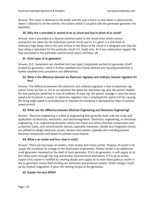 Electrical Interview Questions & Answers visit www.eeekenya.com
Page | 10
Answer: The water is obtained in the boiler and the coal is burnt so that steam is obtained this
steam is allowed to hit the turbine, the turbine which is coupled with the generator generates the
electricity.
60. Why link is provided in neutral of an ac circuit and fuse in phase of ac circuit?
Answer: Link is provided at a Neutral common point in the circuit from which various
connection are taken for the individual control circuit and so it is given in a link form to
withstand high Amps. But in the case of Fuse in the Phase of AC circuit it is designed such that the
fuse rating is calculated for the particular circuit (i.e. load) only. So if any malfunction happen the
fuse connected in the particular control circuit alone will blow off.
61. Enlist types of dc generator?
Answer: D.C. Generators are classified into two types 1)separately excited d.c.generator 2)self-
excited d.c.generator, which is further classified into;1)series 2)shunt and 3)compound(which is
further classified into cumulative and differential).
62. What is the difference between an Electronic regulator and ordinary rheostat regulator for
fans?
Answer: The difference between the electronic and ordinary regulator is that in electronic reg.
power losses are less i.e. for as we decrease the speed the electronic reg. give the power needed
for that particular speed but in case of ordinary rh type reg. the power wastage is same for every
speed and no power is saved. In electronic regulator triac is employed for speed cntrl.by varying
the firing angle speed is controlled but in rheostat ctrl resistance is decreased by steps to achieve
speed control.
63. What was the difference between Electrical Engineering and Electronics Engineering?
Answer: Electrical engineering is a field of engineering that generally deals with the study and
application of electricity, electronics, and electromagnetism. Electronics engineering, or electronic
engineering, is an engineering discipline where non-linear and active electrical components such
as electron tubes, and semiconductor devices, especially transistors, diodes and integrated circuits,
are utilized to design electronic circuits, devices and systems, typically also including passive
electrical components and based on printed circuit boards.
64. What is an exciter and how does it work?
Answer: There are two types of exciters, static exciter and rotary exciter. Purpose of exciter is to
supply the excitation dc voltage to the fixed poles of generator. Rotary exciter is an additional
small generator mounted on the shaft of main generator. If it is dc generator, it will supply dc to
the rotary poles through slip ring and brushes (conventional alternator). if it is an ac exciter,
output of ac exciter is rectified by rotating diodes and supply dc to main fixed poles.ac exciter is
the ac generator whose field winding are stationary and armature rotates. Initial voltage is built
up by residual magnetism. It gives the starting torque to the generator.
65. Explain the term BOM?
 