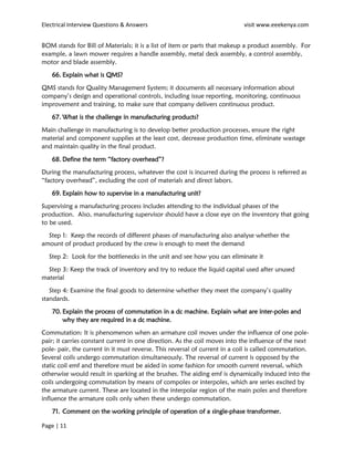 Electrical Interview Questions & Answers visit www.eeekenya.com
Page | 11
BOM stands for Bill of Materials; it is a list of item or parts that makeup a product assembly. For
example, a lawn mower requires a handle assembly, metal deck assembly, a control assembly,
motor and blade assembly.
66. Explain what is QMS?
QMS stands for Quality Management System; it documents all necessary information about
company’s design and operational controls, including issue reporting, monitoring, continuous
improvement and training, to make sure that company delivers continuous product.
67. What is the challenge in manufacturing products?
Main challenge in manufacturing is to develop better production processes, ensure the right
material and component supplies at the least cost, decrease production time, eliminate wastage
and maintain quality in the final product.
68. Define the term “factory overhead”?
During the manufacturing process, whatever the cost is incurred during the process is referred as
“factory overhead”, excluding the cost of materials and direct labors.
69. Explain how to supervise in a manufacturing unit?
Supervising a manufacturing process includes attending to the individual phases of the
production. Also, manufacturing supervisor should have a close eye on the inventory that going
to be used.
Step 1: Keep the records of different phases of manufacturing also analyse whether the
amount of product produced by the crew is enough to meet the demand
Step 2: Look for the bottlenecks in the unit and see how you can eliminate it
Step 3: Keep the track of inventory and try to reduce the liquid capital used after unused
material
Step 4: Examine the final goods to determine whether they meet the company’s quality
standards.
70. Explain the process of commutation in a dc machine. Explain what are inter-poles and
why they are required in a dc machine.
Commutation: It is phenomenon when an armature coil moves under the influence of one pole-
pair; it carries constant current in one direction. As the coil moves into the influence of the next
pole- pair, the current in it must reverse. This reversal of current in a coil is called commutation.
Several coils undergo commutation simultaneously. The reversal of current is opposed by the
static coil emf and therefore must be aided in some fashion for smooth current reversal, which
otherwise would result in sparking at the brushes. The aiding emf is dynamically induced into the
coils undergoing commutation by means of compoles or interpoles, which are series excited by
the armature current. These are located in the interpolar region of the main poles and therefore
influence the armature coils only when these undergo commutation.
71. Comment on the working principle of operation of a single-phase transformer.
 