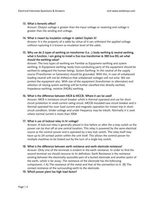 Electrical Interview Questions & Answers visit www.eeekenya.com
Page | 3
13. What is ferrantic effect?
Answer: Output voltage is greater than the input voltage or receiving end voltage is
greater than the sending end voltage.
14. What is meant by insulation voltage in cables? Explain it?
Answer: It is the property of a cable by virtue of it can withstand the applied voltage
without rupturing it is known as insulation level of the cable.
15. Why we do 2 types of earthing on transformer (i.e. :) body earthing & neutral earthing,
what is function. i am going to install a 5oo kva transformer & 380 kva DG set what
should the earthing value?
Answer: The two types of earthing are Familiar as Equipment earthing and system
earthing. In Equipment earthing: body (non-conducting part) of the equipment should be
earthed to safeguard the human beings. System Earthing: In this neutral of the supply
source (Transformer or Generator) should be grounded. With this, in case of unbalanced
loading neutral will not be shifted.so that unbalanced voltages will not arise. We can
protect the equipment also. With size of the equipment (transformer or alternator) and
selection of relying system earthing will be further classified into directly earthed,
Impedance earthing, resistive (NGRs) earthing.
16. What is the difference between MCB & MCCB, Where it can be used?
Answer: MCB is miniature circuit breaker which is thermal operated and use for short
circuit protection in small current rating circuit. MCCB moulded case circuit breaker and is
thermal operated for over load current and magnetic operation for instant trip in short-
circuit condition. Under voltage and under frequency may be inbuilt. Normally it is used
where normal current is more than 100A
17. What is use of lockout relay in ht voltage?
Answer: A lock-out relay is generally placed in line before or after the e-stop switch so the
power can be shut off at one central location. This relay is powered by the same electrical
source as the control power and is operated by a key lock switch. The relay itself may
have up to 24 contact points within the unit itself. This allows the control power for
multiple machines to be locked out by the turn of a single key switch.
18. What is the difference between earth resistance and earth electrode resistance?
Answer: Only one of the terminals is evident in the earth resistance. In order to find the
second terminal we should recourse to its definition: Earth Resistance is the resistance
existing between the electrically accessible part of a buried electrode and another point of
the earth, which is far away. The resistance of the electrode has the following
components :( A) The resistance of the metal and that of the connection to it. (B) The
contact resistance of the surrounding earth to the electrode.
19. Which power plant has high load factor?
 