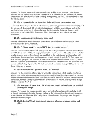 Electrical Interview Questions & Answers visit www.eeekenya.com
Page | 5
Answer: For lighting loads, neutral conductor is must and hence the secondary must be star
winding and this lighting load is always unbalanced in all three phases. To minimize the current
unbalance in the primary we use delta winding in the primary. So delta / star transformer is used
for lighting loads.
27. Why in a three pin plug the earth pin is thicker and longer than the other pins?
Answer: It depends upon R=rho l/a where area(a) is inversely proportional to resistance(R), so if
(a) increases, R decreases & if R is less the leakage current will take low resistance path so the
earth pin should be thicker. It is longer because the First to make the connection and last to
disconnect should be earth Pin. This assures Safety for the person who uses the electrical
instrument.
28. Why series motor cannot be started on no-load?
Answer: Series motor cannot be started without load because of high starting torque. Series
motor are used in Trains, Crane etc.
29. Why ELCB can't work if N input of ELCB do not connect to ground?
Answer: ELCB is used to detect earth leakage fault. Once the phase and neutral are connected in
an ELCB, the current will flow through phase and that much current will have to return neutral so
resultant current is zero. Once there is a ground fault in the load side, current from phase will
directly pass through earth and it will not return through neutral through ELCB. That means once
side current is going and not returning and hence because of this difference in current ELCB will
trip and it will safe guard the other circuits from faulty loads. If the neutral is not grounded, fault
current will definitely high and that full fault current will come back through ELCB, and there will
be no difference in current.
30. How electrical power is generated by an A.C Generator?
Answer: For the generation of elect power we need a prime mover which supplies mechanical
power input to the alternator, can be steam turbines, or hydro turbines. When poles of the rotor
moves under the armature conductors which are placed on the stator ,field flux cut the armature
conductor ,therefore voltage is generated and is of sinusoidal in nature...due to polarity change
of rotor poles(i,e) N-S-N-S.
31. Why an ac solenoid valve attract the plunger even though we interchanges the terminal?
Will the poles changes?
Answer: Yes because the poles changes for every half-cycle of ac voltage so the polarity of AC
voltage is continuously changing for every half cycle. So, interchanging of terminals in ac system
does not show any difference. That's why the ac solenoid attract the plunger even though its
terminals are interchanged.
32. What is derating? Why it is necessary, it is same for all means for drives, motors, and
cables.
 