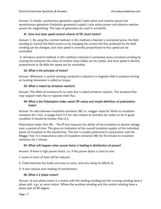 Electrical Interview Questions & Answers visit www.eeekenya.com
Page | 7
Answer: In simple, synchronous generator supply’s both active and reactive power but
asynchronous generator (induction generator) supply’s only active power and observe reactive
power for magnetizing. This type of generators are used in windmills.
41. Give two basic speed control scheme of DC shunt motor?
Answer: 1. By using flux control method: in this method a rheostat is connected across the field
winding to control the field current.so by changing the current the flux produced by the field
winding can be changed, and since speed is inversely proportional to flux speed can be
controlled
2. Armature control method: in this method a rheostat is connected across armature winding by
varying the resistance the value of resistive drop (IaRa) can be varied, and since speed is directly
proportional to Eb-IaRa the speed can be controlled.
42. What is the principle of motor?
Answer: Whenever a current carrying conductor is placed in a magnetic field it produce turning
or twisting movement is called as torque.
43. What is meant by armature reaction?
Answer: The effect of armature flu to main flux is called armature reaction. The armature flux
may support main flux or opposes main flux.
44. What is the Polarization index value? (Pi value) and simple definition of polarization
index?
Answer: Its ratio between insulation resistance (IR) i.e. meggar value for 10min to insulation
resistance for 1 min. It ranges from 5-7 for new motors & normally for motor to be in good
condition it should be Greater than 2.5.
Polarization Index Test (PI) – The PI test measures the ability of the insulation to absorb voltage
over a period of time. This gives an indication of the overall insulation quality of the individual
pieces of insulation in the transformer. This test is usually performed in conjunction with the
Meggar Test. It is measured as ratio of insulation resistance (IR) for 10 minutes to insulation
resistance for 1 minute.
45. What will happen when power factor is leading in distribution of power?
Answer: If there is high power factor, i.e. if the power factor is close to one:
1. Losses in form of heat will be reduced,
2. Cable becomes less bulky and easy to carry, and very cheap to afford, &
3. It also reduces over heating of transformers.
46. What is 2 phase motor?
Answer: A two phase motor is a motor with the starting winding and the running winding have a
phase split. e.g.; ac servo motor. Where the auxiliary winding and the control winding have a
phase split of 90 degree.
 
