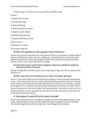 Electrical Interview Questions & Answers visit www.eeekenya.com
Page | 8
47. Advantages of vvvf drives over non vvvf drives for EOT cranes?
Answer:
1. Smooth start and stop.
2. No jerking of load.
3. Exact positioning
4. Better protection for motor.
5. high/low speed selection.
6. Reliability of break shoe.
7. Programmable break control.
8. Easy circuitry
9. Reduction in controls
10. Increases motor life
48. What is the significance of vector grouping in Power Transformers?
Answer: Every power transformer has a vector group listed by its manufacturer. Fundamentally it
tells you the information about how the windings are connected (delta or wye) and the phase
difference between the current and voltage. EG. DYN11 means Delta primary, Wye Secondary
and the current is at 11 o clock referred to the voltage.
49. Type of A.C motor is used in the fan (ceiling fan, exhaust fan, pedestal fan, bracket fan
etc) which are find in the houses?
Answer: Its Single Phase induction motor which mostly squirrel cage rotor and are capacitor start
capacitor run.
50. Why, when birds sit on transmission lines or current wires doesn’t get shock?
Answer: It’s true that if birds touch the single one line (phase or neutral) they don’t get electrical
shock… if birds touch 2 lines than the circuit is closed and they get electrical shock. so if a human
touch single one line (phase) then he doesn’t get shock if he is in the air (not touching – standing
on the ground if he is standing on the ground then touching the line (phase) he will get a shock
because the ground on what we standing is like line (ground bed – like neutral) । and in the most
of electric lines the neutral is grounded. So that means that human who touch the line closes the
circuit between phase and neutral.
51. What happens if we give 220 volts dc supply to tube light?
Answer: Bulbs [devices] for AC are designed to operate such that it offers high impedance to AC
supply. Normally they have low resistance. When DC supply is applied, due to low resistance,
the current through lamp would be so high that it may damage the bulb element.
 