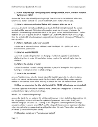 Electrical Interview Questions & Answers visit www.eeekenya.com
Page | 9
52. Which motor has high Starting Torque and Staring current DC motor, Induction motor or
Synchronous motor?
Answer: DC Series motor has high starting torque. We cannot start the Induction motor and
Synchronous motors on load, but cannot start the DC series motor without load.
53. What is vacuum circuit breaker? Define with cause and where we use it.
Answer: A breaker is normally used to break a circuit. While breaking the circuit, the contact
terminals will be separated. At the time of separation an air gap is formed in between the
terminals. Due to existing current flow the air in the gap is ionized and results in the arc. Various
mediums are used to quench this arc in respective CB’s. But in VCB the medium is vacuum gas.
Since the air in the CB is having vacuum pressure the arc formation is interrupted. VCB’s can be
used up to 11kv.
54. What is ACSR cable and where we use it?
Answer: ACSR means Aluminum conductor steel reinforced, this conductor is used in
transmission & distribution.
55. What’s is MARX CIRCUIT?
Answer: It is used with generators for charging a number of capacitor in parallel and
discharging them in series. It is used when voltage required for testing is higher than the
available.
56. What is the principle of motor?
Answer: Whenever a current carrying conductor is placed in a magnetic field it produce
turning or twisting movement is called as torque.
57. What is electric traction?
Answer: Traction means using the electric power for traction system i.e. for railways, trams,
trolleys etc. electric traction means use of the electricity for all these. Now a days, magnetic
traction is also used for bullet trains. Basically dc motors are used for electric traction systems.
58. How can you start-up the 40w tube lite with 230v AC/DC without using any choke/Coil?
Answer: It’s possible by means of Electronic choke. Otherwise it’s not possible to ionize the
particles in tube. Light, with normal voltage.
What is “pu” in electrical engineering?
Answer: Pu stands for per unit and this will be used in power system single line diagram there it is
like a huge electrical circuit with no of components (generators, transformers, loads) with
different ratings (in MVA and KV). To bring all the ratings into common platform we use pu
concept in which, in general largest MVA and KV ratings of the component is considered as base
values, then all other component ratings will get back into this basis. Those values are called as
pu values. (p.u=actual value/base value).
59. Operation carried out in Thermal power station?
 