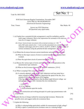 www.studentyogi.com                                                                     www.studentyogi.com

         Code No: R05310202
                                                                                 Set No. 1
                III B.Tech I Semester Regular Examinations, November 2007
                                 ELECTRICAL MEASUREMENTS
                                (Electrical & Electronic Engineering)
         Time: 3 hours                                                                  Max Marks: 80
                                      Answer any FIVE Questions
                                   All Questions carry equal marks



           1. (a) Explain how a potential divider arrangement is used for multipliers used for
                    multi range voltmeters. Derive the expressions for resistance of di erent sec-
                    tions for a 4 range voltmeter.
               (b) A basic Arsonval meter movement with an internal resistance m =100
                    and a full scale current of m = 1 mA is to be converted in to a multi range d.c.
                    voltmeter with ranges of 0-10 V, 0-50 V, 0-250 V, 0-500 V. Find the values of
                    various resistances using the potential divider arrangement. [10+6]

           2. (a) Obtain the di erences between current transformer and potential transformer.
               (b) What are the major sources of errors in current transformers? Explain them
                   in detail.
               (c) Draw the equivalent circuit of current transformer. [5+5+6]

           3. (a) Discuss the various types of errors and their methods of compensation in the
                    dynamometer type wattmeter.
               (b) What are the di erences between LPF and UPF wattmeters. [10+6]

           4. (a) What is creeping? How can it be prevented?
               (b) A correctly adjusted, single phase, 240V Induction watt hour meter has a
                    meter constant of 600 rev per Kwh. Determine the speed of the disc, for a
                    current of 10 A at a power factor of 0.8 lagging.
                    If the lag adjustment is altered so that the phase angle between voltage use
                    and applied voltage is 860. Calculate the error introduced at
                      i. unity p.f
                     ii. 0.5 p.f lagging.
                          Give comments upon the results.                                              [6+10]

           5. Explain the construction and working principal of a polar type potentiometer with
              a neat sketch.                                                                             [16]

           6. Explain the loss of charge method for measuring high resistance. Mention the
              possible errors and suggest metho ds to minimize these.                                    [16]

           7. Explain the following:

               (a) Why is schering bridge particularly suitable for measurement at high voltage?
               (b) Why a spark is connected across resistance arms in a schering bridge?
 