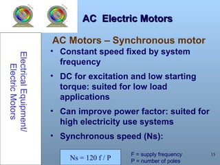 15
AC Electric MotorsAC Electric Motors
• Constant speed fixed by system
frequency
• DC for excitation and low starting
torque: suited for low load
applications
• Can improve power factor: suited for
high electricity use systems
• Synchronous speed (Ns):
ElectricalEquipment/
ElectricMotors
AC Motors – Synchronous motor
Ns = 120 f / P
F = supply frequency
P = number of poles
 