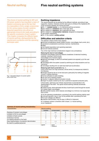 6
Neutral earthing Five neutral earthing systems 0
The choice of neutral earthing for MV and
HV power systems has long been a topic of
heated controversy due to the fact that
it is impossible to find a single compromise
for the various types of power systems.
Acquired experience now allows an
appropriate choice to be made according to
the specific constraints of each system.
This chapter compares the different types
of neutral earthing, distinguished by the
neutral point connection and the operating
technique used.
Earthing impedance
The neutral potential can be earthed by five different methods, according to type
(capacitive, resistive, inductive) and the value (zero to infinity) of the impedance ZN
of the connection between the neutral and earth:
b ZN = ∞: isolated neutral, i.e. no intentional earthing connection,
b ZN is related to a resistance with a fairly high value,
b ZN is related to a reactance, with a generally low value,
b ZN is related to a compensation reactance, designed to compensate
for the system capacitance,
b ZN = 0: the neutral is solidly earthed.
Difficulties and selection criteria
The selection criteria involve many aspects:
b technical considerations (power system function, overvoltages, fault current, etc.),
b operational considerations (continuity of service, maintenance),
b safety,
b cost (capital expenditure and operating expenses),
b local and national practices.
Two of the major technical considerations happen to be contradictory:
Reducing the level of overvoltages
Excessive overvoltages cause the dielectric breakdown of electrical insulating
materials, resulting in short-circuits.
Overvoltages are of several origins:
b lightning overvoltage, to which all overhead systems are exposed, up to the user
supply point,
b overvoltage within the system caused by switching and critical situations such as
resonance,
b overvoltage resulting from an earth fault itself and its elimination.
Reducing earth fault current (Ik1) (fig. 1)
Fault current that is too high produces a whole series of consequences related to
the following:
b damage caused by the arc at the fault point; particularly the melting of magnetic
circuits in rotating machines,
b thermal withstand of cable shielding,
b size and cost of earthing resistor,
b induction in adjacent telecommunication circuits,
b danger for people created by the rise in potential of exposed conductive parts.
Unfortunately, optimizing one of these requirements is automatically to the
disadvantage of the other. Two typical neutral earthing methods accentuate
this contrast:
b isolated neutral, which eliminates the flow of earth fault current through the neutral
but creates higher overvoltages,
b solidly earthed neutral, which reduces overvoltage to a minimum, but causes high
fault current.
As for the operating considerations, according to the neutral earthing method used:
b continued operation may or may not be possible after a persisting first fault,
b the touch voltages are different,
b protection discrimination may be easy or difficult to implement.
An in-between solution is therefore often chosen, i.e. neutral earthing
via an impedance.
DE57201
Fig. 1. Equivalent diagram of a power system
with an earth fault.
ZN CCC
Ik1
Summary of neutral earthing characteristics
Characteristics Neutral earthing
isolated compensated resistance reactance direct
Damping of transient overvoltages – + – + + – + +
Limitation of 50 Hz overvoltages – – + + +
Limitation of fault currents + + + + + – –
Continuity of service
(no tripping required on first fault)
+ + – – –
Easy implementation of protection discrimination – – – + + +
No need for qualified personnel – – + + +
Legend: + good
– mediocre
 