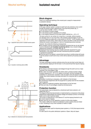 7
Neutral earthing Isolated neutral 0
Block diagram
There is no intentional earthing of the neutral point, except for measurement
or protection devices.
Operating technique
In this type of power system, a phase-to-earth fault only produces a low current
through the phase-to-earth capacitances of the fault-free phases (fig. 1).
It can be shown that Ik1 = 3 • C • ω • V where:
b V is the phase-to-neutral voltage,
b C is the phase-to-earth capacitance of a phase,
b ω is the angular frequency of the power system defined as ω = 2 • π • f
The fault current Ik1 can remain for a long time, in principle, without causing
any damage since it is not more than a few amperes (approximately 2 A per km
for a 6 kV single-core cable with a cross-section of 150 mm2 , XLPE insulation and a
capacitance of 0.63 µF/km). Action does not need to be taken to clear this first fault,
making this solution advantageous in terms of maintaining service continuity.
However, this entails the following consequences:
b the insulation must be continuously monitored and faults that are not yet cleared
must be indicated by an insulation monitoring device or by a neutral voltage
displacement protection unit (ANSI 59N) (fig. 2),
b subsequent fault tracking requires complex automatic equipment for quick
identification of the faulty feeder and also maintenance personnel qualified
to operate the equipment,
b if the first fault is not cleared, a second fault occurring on another phase will cause
a real two-phase-to-earth short circuit, which will be cleared by the phase protection
units.
Advantage
The basic advantage is service continuity since the very low fault current does not
cause automatic tripping for the first fault; it is the second fault that requires tripping.
Drawbacks
b The failure to eliminate transient overvoltages through the earth can be a major
handicap if the overvoltage is high.
b Also, when one phase is earthed, the others reach a phase-to-phase voltage
at power frequency (U = 3 • V ) in relation to the earth, and this increases the
probability of a second fault. Insulation costs are higher since the phase-to-phase
voltage may remain between the phase and earth for a long time with no automatic
tripping.
b Insulation monitoring is compulsory, with indication of the first fault.
b A maintenance department with the equipment to quickly track the first insulation
fault is required.
b It is difficult to implement protection discrimination for the first fault.
b There are risks of overvoltages created by ferroresonance.
Protection function
The faulty feeder may be detected by a directional earth fault protection unit
(ANSI 67N) (fig. 3).
The diagram shows that discrimination is implemented by a comparison of the phase
displacement angle between the residual voltage and residual currents, for the faulty
feeder and for each fault-free feeder.
The current is measured by a core balance CT and the tripping threshold is set:
b to avoid nuisance tripping,
b lower than the sum of the capacitive currents of all the other feeders.
This makes it difficult for faults to be detected in power systems that are limited
in size, consisting of only a few hundreds of meters of cable.
Applications
This solution is often used for industrial power systems (≤ 15 kV) that require service
continuity.
It is also used for the public distribution systems in Spain, Italy and Japan.
DE57202
Fig. 1. Capacitive fault current in isolated neutral system.
V
Ic
CCC
Ik1
DE55203EN
Fig. 2. Insulation monitoring device (IMD).
IMD
DE57204
Fig. 3. Detection for directional earth fault protection.
A
67N
IrsdA IrsdB
B
67N
Ik1
V0
IrsdA
V0
IrsdB
V0
 