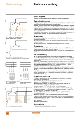 8
Neutral earthing Resistance earthing 0
Block diagram
A resistor is intentionally connected between the neutral point and earth.
Operating technique
In this type of power system, the resistive impedance limits the earth fault current Ik1
and still allows satisfactory evacuation of overvoltages.
However, protection units must be used to automatically clear the first fault. In power
systems that supply rotating machines, the resistance is calculated so as to obtain
a fault current Ik1 of 15 to 50 A. This low current must however be IRN ≥ 2 Ic (where
Ic is the total capacitive current in the power system) to reduce switching surges and
allow simple detection.
In distribution power systems, higher values are used (100 to 300 A) since they are
easier to detect and allow the evacuation of lightning overvoltages.
Advantages
b This system is a good compromise between low fault current and satisfactory
overvoltage evacuation.
b It does not require equipment with phase-to-earth insulation sized for the phase-
to-phase voltage.
b The protection units are simple and selective and the current is limited.
Drawbacks
b The service continuity of the faulty feeder is downgraded and earth faults must be
cleared as soon as they occur (first fault tripping).
b The higher the voltage and the current limited, the higher the cost of the earthing
resistor.
Neutral earthing
b If the neutral point is accessible (star-connected windings with an accessible
neutral), the earthing resistor may be connected between the neutral and earth (fig. 1)
or via a single-phase transformer with an equivalent resistive load on the secondary
winding (fig. 2).
b When the neutral is not accessible (delta-connected winding) or when the protection
system study shows that it is appropriate, an artificial neutral point is created using a
zero sequence generator connected to the busbars; it consists of a special
transformer with a very low zero sequence reactance.
v star-delta transformer with solidly earthed primary neutral, and a delta connection
including a limiting resistor (LV insulation, therefore the most inexpensive solution)
(fig. 3),
v star-delta transformer with limiting resistor (HV insulation) between the primary
neutral point and earth, and a closed delta connection (no resistor); this solution
is less often used (fig. 4).
Protection functions
To detect a fault current Ik1 that is low, protection functions other than phase
overcurrent are required (fig. 5).
These “earth fault’’ protection functions detect fault current:
b directly in the neutral earthing connection 1,
b or in the power system by the vector sum of the 3 currents measured by:
v 3 current sensors supplying the protection units 2,
v or a core balance CT 3: preferred method since more accurate.
The threshold is set according to the fault current Ik1 calculated without taking
into account the source and connection zero sequence impedance in relation to
the impedance RN, in compliance with two rules:
b setting > 1.3 times the capacitive current of the power system downstream
from the protection unit,
b setting in the range of 10 to 20% of the maximum earth fault current.
In addition, if 3 CTs are used for detection, in view of current technologies, the setting
should be within 5 to 30% of the CT rating to account for the uncertainty linked to:
b transient current asymmetry,
b CT saturation,
b scattering of performance.
Applications
Public and industrial MV distribution systems.
DE57205
Fig. 1. Earthing with accessible neutral:
resistor between neutral and earth.
DE55200
Fig. 2. Earthing with accessible neutral:
resistor on single-phase transformer secondary circuit.
DE55206
Earthing with inaccessible neutral:
Fig. 3. Limiting resistor
on secondary circuit.
Fig. 4. Limiting resistor on
primary circuit.
DE57208
Fig. 5. Earth fault protection solutions.
Ic
Ik1
RN
IRN
RN
RN
RN
51N
51G 51G
1 2 3
RN
 