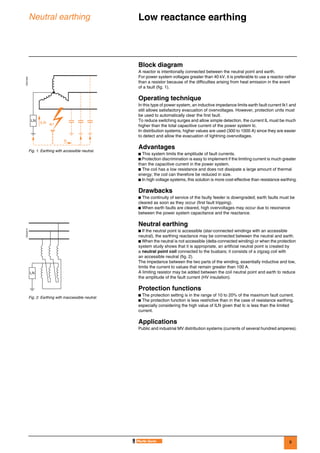 9
Neutral earthing Low reactance earthing 0
Block diagram
A reactor is intentionally connected between the neutral point and earth.
For power system voltages greater than 40 kV, it is preferable to use a reactor rather
than a resistor because of the difficulties arising from heat emission in the event
of a fault (fig. 1).
Operating technique
In this type of power system, an inductive impedance limits earth fault current Ik1 and
still allows satisfactory evacuation of overvoltages. However, protection units must
be used to automatically clear the first fault.
To reduce switching surges and allow simple detection, the current IL must be much
higher than the total capacitive current of the power system Ic.
In distribution systems, higher values are used (300 to 1000 A) since they are easier
to detect and allow the evacuation of lightning overvoltages.
Advantages
b This system limits the amplitude of fault currents.
b Protection discrimination is easy to implement if the limiting current is much greater
than the capacitive current in the power system.
b The coil has a low resistance and does not dissipate a large amount of thermal
energy; the coil can therefore be reduced in size.
b In high voltage systems, this solution is more cost-effective than resistance earthing.
Drawbacks
b The continuity of service of the faulty feeder is downgraded; earth faults must be
cleared as soon as they occur (first fault tripping).
b When earth faults are cleared, high overvoltages may occur due to resonance
between the power system capacitance and the reactance.
Neutral earthing
b If the neutral point is accessible (star-connected windings with an accessible
neutral), the earthing reactance may be connected between the neutral and earth.
b When the neutral is not accessible (delta-connected winding) or when the protection
system study shows that it is appropriate, an artificial neutral point is created by
a neutral point coil connected to the busbars; it consists of a zigzag coil with
an accessible neutral (fig. 2).
The impedance between the two parts of the winding, essentially inductive and low,
limits the current to values that remain greater than 100 A.
A limiting resistor may be added between the coil neutral point and earth to reduce
the amplitude of the fault current (HV insulation).
Protection functions
b The protection setting is in the range of 10 to 20% of the maximum fault current.
b The protection function is less restrictive than in the case of resistance earthing,
especially considering the high value of ILN given that Ic is less than the limited
current.
Applications
Public and industrial MV distribution systems (currents of several hundred amperes).
DE57209
Fig. 1. Earthing with accessible neutral.
Ic
Ik1ILN
LN
DE55210
Fig. 2. Earthing with inaccessible neutral.
LN
 