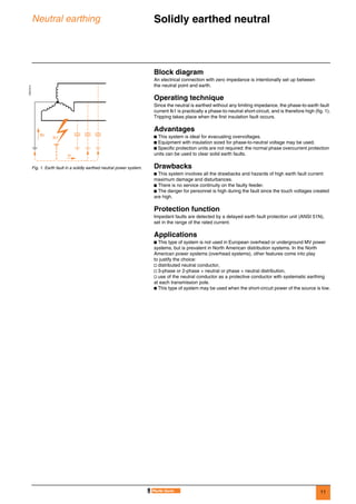 11
Neutral earthing Solidly earthed neutral 0
Block diagram
An electrical connection with zero impedance is intentionally set up between
the neutral point and earth.
Operating technique
Since the neutral is earthed without any limiting impedance, the phase-to-earth fault
current Ik1 is practically a phase-to-neutral short-circuit, and is therefore high (fig. 1).
Tripping takes place when the first insulation fault occurs.
Advantages
b This system is ideal for evacuating overvoltages.
b Equipment with insulation sized for phase-to-neutral voltage may be used.
b Specific protection units are not required: the normal phase overcurrent protection
units can be used to clear solid earth faults.
Drawbacks
b This system involves all the drawbacks and hazards of high earth fault current:
maximum damage and disturbances.
b There is no service continuity on the faulty feeder.
b The danger for personnel is high during the fault since the touch voltages created
are high.
Protection function
Impedant faults are detected by a delayed earth fault protection unit (ANSI 51N),
set in the range of the rated current.
Applications
b This type of system is not used in European overhead or underground MV power
systems, but is prevalent in North American distribution systems. In the North
American power systems (overhead systems), other features come into play
to justify the choice:
v distributed neutral conductor,
v 3-phase or 2-phase + neutral or phase + neutral distribution,
v use of the neutral conductor as a protective conductor with systematic earthing
at each transmission pole.
b This type of system may be used when the short-circuit power of the source is low.
DE57213
Fig. 1. Earth fault in a solidly earthed neutral power system.
Ic
Ik1
IN
 