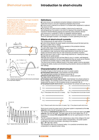12
Short-circuit currents Introduction to short-circuits 0
A short-circuit is one of the major incidents
affecting power systems.
This chapter describes short-circuits and
their effects on power systems and their
interaction with equipment.
It also provides a method and the main
equations to calculate currents and voltages
when short-circuits occur.
Definitions
b A short-circuit is an accidental connection between conductors by a zero
(solid short-circuit) or non-zero impedance (impedant short-circuit).
b A short-circuit is referred to as internal if it is located within equipment or external
if its occurs on links.
b The duration of a short-circuit is variable. A short-circuit is said to be
self-extinguishing if its duration is too short for tripping of the protection devices,
transient if cleared following tripping and reclosing of the protection devices
and continuous or sustained if it does not disappear following tripping.
b The causes of a short-circuit can be mechanical (a shovel, a branch, an animal),
electrical (damaged insulation, overvoltages) or human (operating error) (fig.1).
Effects of short-circuit currents
The consequences are often serious, if not dramatic.
b A short-circuit disturbs the power system environment around the fault point by
causing a sudden drop in voltage.
b It requires disconnection, through the operation of the protection devices,
of a part (often large) of the installation.
b All equipment and connections (cables, lines) subjected to a short-circuit
are subjected to high mechanical stress (electrodynamic forces) that can cause
breaks and thermal stress that can melt conductors and destroy insulation.
b At the fault point, there is often a high-energy electrical arc, causing very heavy
damage that can quickly spread.
Although short-circuits are less and less likely to occur in modern, well-designed,
well-operated installations, the serious consequences they can cause are an incentive
to implement all possible means to swiftly detect and eliminate them.
The short-circuit current at different points in the power system must be calculated
to design the cables, busbars and all switching and protection devices and determine
their settings.
Characterization of short-circuits
A number of types of short-circuits can occur in a power system.
b Three-phase short-circuit: a fault between the three phases.
This type generally provokes the highest currents (fig. 2).
b Phase-to-earth short-circuit: a fault between a phase and earth.
This type is the most frequent (fig. 3).
b Two-phase short-circuit clear of earth: a fault between two phases (phase-to-
phase voltage). The resulting current is lower than for a three-phase short-circuit,
except when the fault is in the immediate vicinity of a generator (fig. 4).
b Two-phase-to-earth short-circuit: a fault between two phases and earth (fig. 5).
Short-circuit current at a given point in the power system is expressed as the rms
value Ik (in kA) of its AC component (fig. 6).
The maximum instantaneous value that short-circuit current can reach is the peak
value Ip of the first half cycle. This peak value can be much higher than 2 • Ik
because of the damped DC component IDC that can be superimposed on the AC
component.
This DC component depends on the instantaneous value of the voltage at the start
of the short-circuit and on the power system characteristics. The power system
is defined by the short-circuit power, according to the equation:
Ssc = 3333 • Un • Ik (in MVA).
This theoretical value has no physical reality; it is a practical conventional value
comparable to an apparent power rating.
DE57355ENDE55356EN
Fig. 1. Graphical representation of a short-circuit current based
on an equivalent diagram.
DE55229EN
Fig. 6. Typical short-circuit current curve.
A
B
Isc
Zsc
R X
E
I
Ia = I • sin(ω t + α)
Moment fault occurs
Isc = Ia + Ic
Ic = – I • sinα • e
t
α
R– • t
L
Ip
2 2 Ik
DC component
Time
(t)
Current (I)
DE57215
Fig. 2. Three-phase short-circuit (5% of cases). Fig. 4. Two-phase short-circuit clear of earth.
DE57216
Fig. 3. Phase-to-earth short-circuit (80% of cases). Fig. 5. Two-phase-to-earth short-circuit.
Ph 1
Ph 2
Ph 3
Ph 1
Ph 2
Ph 3
Ph 1
Ph 2
Ph 3
Ph 1
Ph 2
Ph 3
 