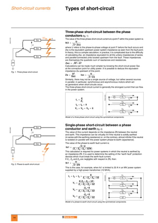 14
Short-circuit currents Types of short-circuit 0
Three-phase short-circuit between the phase
conductors (fig. 1)
The value of the three-phase short-circuit current at a point F within the power system is:
where U refers to the phase-to-phase voltage at point F before the fault occurs and
Zsc is the equivalent upstream power system impedance as seen from the fault point.
In theory, this is a simple calculation; in practice, it is complicated due to the difficulty
of calculating Zsc, an impedance equivalent to all the unitary impedances of series
and parallel-connected units located upstream from the fault. These impedances
are themselves the quadratic sum of reactances and resistances.
Calculations can be made much simpler by knowing the short-circuit power Ssc
at the connection point for utility power. It is possible to deduce the equivalent
impedance Za upstream of this point.
Similarly, there may not be a single source of voltage, but rather several sources
in parallel, in particular, synchronous and asynchronous motors which act
as generators when short-circuits occur.
The three-phase short-circuit current is generally the strongest current that can flow
in the power system.
Single-phase short-circuit between a phase
conductor and earth (fig. 2)
The value of this current depends on the impedance ZN between the neutral
and earth. This impedance can be virtually nil if the neutral is solidly earthed
(in series with the earthing resistance) or, on the contrary, almost infinite if the neutral
is isolated (in parallel with the power system phase-to-earth capacitance).
The value of the phase-to-earth fault current is:
This calculation is required for power systems in which the neutral is earthed by
an impedance ZN. It is used to determine the setting of the “earth fault” protection
devices which must break the earth-fault current.
If Z1, Z2 and Z0 are negligible with respect to ZN, then:
This is the case, for example, when Ik1 is limited to 20 A in an MV power system
supplied by a high-power transformer (10 MVA).
DE57217EN
Fig. 1. Three-phase short-circuit.
F
Ik3
ZN
Zsc
Zsc
Zsc
U
DE55219EN
Model of a three-phase short-circuit using the symmetrical components.
Ik3
U
3 Zsc•
------------------------=
Zsc R2 X2+=
Za
U2
Ssc
-----------= Isc
U
3 Za•
--------------------=
I1
E
Z1
------=
I2 I0 0= =
V1 V2 V0 0= = =
I1
V1
I2
V2
I0
V0
Z1
Z2
Z0
E
DE57218EN
Fig. 2. Phase-to-earth short-circuit.
ZN
Ik1
Zsc
Zsc
Zsc
U
DE55220EN
Model of a phase-to-earth short-circuit using the symmetrical components.
Ik1
3 U•
Z1 Z2 Z0 3ZN+ + +( )
-------------------------------------------------------=
Ik1
U
3 ZN•
---------------------=
I1 I2 I0
E
Z1 Z2 Z0 3Z+ + +
---------------------------------------------= = =
V1
E Z2 Z0 3Z+ +( )
Z1 Z2 Z0 3Z+ + +
---------------------------------------------=
V2
Z2 E•–
Z1 Z2 Z0 3Z+ + +
---------------------------------------------=
V0
Z0 E•–
Z1 Z2 Z0 3Z+ + +
---------------------------------------------=
I1
V1
I2
V2
I0
V0
Z1
Z2
Z0
3Z
E
 