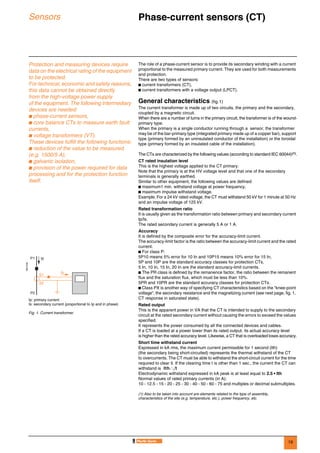 19
Sensors Phase-current sensors (CT) 0
Protection and measuring devices require
data on the electrical rating of the equipment
to be protected.
For technical, economic and safety reasons,
this data cannot be obtained directly
from the high-voltage power supply
of the equipment. The following intermediary
devices are needed:
b phase-current sensors,
b core balance CTs to measure earth fault
currents,
b voltage transformers (VT).
These devices fulfill the following functions:
b reduction of the value to be measured
(e.g. 1500/5 A),
b galvanic isolation,
b provision of the power required for data
processing and for the protection function
itself.
The role of a phase-current sensor is to provide its secondary winding with a current
proportional to the measured primary current. They are used for both measurements
and protection.
There are two types of sensors:
b current transformers (CT),
b current transformers with a voltage output (LPCT).
General characteristics (fig.1)
The current transformer is made up of two circuits, the primary and the secondary,
coupled by a magnetic circuit.
When there are a number of turns in the primary circuit, the transformer is of the wound-
primary type.
When the primary is a single conductor running through a sensor, the transformer
may be of the bar-primary type (integrated primary made up of a copper bar), support
type (primary formed by an uninsulated conductor of the installation) or the toroidal
type (primary formed by an insulated cable of the installation).
The CTs are characterized by the following values (according to standard IEC 60044)(1).
CT rated insulation level
This is the highest voltage applied to the CT primary.
Note that the primary is at the HV voltage level and that one of the secondary
terminals is generally earthed.
Similar to other equipment, the following values are defined:
b maximum1 min. withstand voltage at power frequency,
b maximum impulse withstand voltage.
Example. For a 24 kV rated voltage, the CT must withstand 50 kV for 1 minute at 50 Hz
and an impulse voltage of 125 kV.
Rated transformation ratio
It is usually given as the transformation ratio between primary and secondary current
Ip/Is.
The rated secondary current is generally 5 A or 1 A.
Accuracy
It is defined by the composite error for the accuracy-limit current.
The accuracy-limit factor is the ratio between the accuracy-limit current and the rated
current.
b For class P:
5P10 means 5% error for 10 In and 10P15 means 10% error for 15 In,
5P and 10P are the standard accuracy classes for protection CTs,
5 In, 10 In, 15 In, 20 In are the standard accuracy-limit currents.
b The PR class is defined by the remanence factor, the ratio between the remanent
flux and the saturation flux, which must be less than 10%.
5PR and 10PR are the standard accuracy classes for protection CTs.
b Class PX is another way of specifying CT characteristics based on the “knee-point
voltage”, the secondary resistance and the magnetizing current (see next page, fig. 1,
CT response in saturated state).
Rated output
This is the apparent power in VA that the CT is intended to supply to the secondary
circuit at the rated secondary current without causing the errors to exceed the values
specified.
It represents the power consumed by all the connected devices and cables.
If a CT is loaded at a power lower than its rated output, its actual accuracy level
is higher than the rated accuracy level. Likewise, a CT that is overloaded loses accuracy.
Short time withstand current
Expressed in kA rms, the maximum current permissible for 1 second (Ith)
(the secondary being short-circuited) represents the thermal withstand of the CT
to overcurrents. The CT must be able to withstand the short-circuit current for the time
required to clear it. If the clearing time t is other than 1 sec., the current the CT can
withstand is
Electrodynamic withstand expressed in kA peak is at least equal to 2.5 • Ith
Normal values of rated primary currents (in A):
10 - 12.5 - 15 - 20 - 25 - 30 - 40 - 50 - 60 - 75 and multiples or decimal submultiples.
(1) Also to be taken into account are elements related to the type of assembly,
characteristics of the site (e.g. temperature, etc.), power frequency, etc.
DE57330
Ip: primary current
Is: secondary current (proportional to Ip and in phase)
Fig. 1. Current transformer.
Is
S1
S2
IpP1
P2
Ith t⁄
 