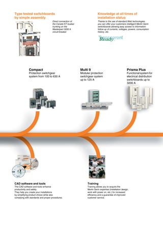 0
Type tested switchboards
by simple assembly
Knowledge at all times of
installation status
Direct connection of
the Canalis KT busbar
trunking on the
Masterpact 3200 A
circuit-breaker
Thanks to the use of standard Web technologies,
you can offer your customers intelligent Merlin Gerin
switchboards allowing easy access to information:
follow-up of currents, voltages, powers, consumption
history, etc.
Compact
Protection switchgear
system from 100 to 630 A
Multi 9
Modular protection
switchgear system
up to 125 A
Prisma Plus
Functional system for
electrical distribution
switchboards up to
3200 A
CAD software and tools
The CAD software and tools enhance
productivity and safety.
They help you create your installations
by simplifying product choice while also
complying with standards and proper procedures.
Training
Training allows you to acquire the
Merlin Gerin expertise (installation design,
work with power on, etc.) for increased
efficiency and a guarantee of improved
customer service.
 