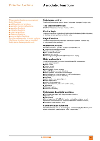 27
Protection functions Associated functions 0
The protection functions are completed
by the following:
b additional control functions,
b operation monitoring functions,
b operation functions,
b indication functions,
b metering functions,
b diagnosis functions,
b communication functions,
for enhanced operation of power systems.
All of these functions may be provided
by the same digital protection unit.
Switchgear control
This function controls the different types of switchgear closing and tripping coils.
Trip circuit supervision
This function indicates switchgear trip circuit failures.
Control logic
This function is used to implement logic discrimination by the sending and/or reception
of “blocking signals” by different protection units.
Logic functions
These functions perform logic equation operations to generate additional data
or orders used for the application.
Operation functions
These functions make operation more convenient for the user.
b Transformer on-load tap changers,
b Reactive energy regulation,
b Fault locator (ANSI 21FL),
b Capacitor bank control,
b Remaining operating time before thermal overload tripping.
Metering functions
These functions provide information required for a good understanding
of power system operation.
b Phase current,
b Tripping current,
b Residual current,
b Differential and through currents,
b Current THD (total harmonic distortion),
b Phase-to-neutral and phase-to-phase voltages,
b positive sequence, negative sequence and residual voltages,
b Voltage THD (total harmonic distortion),
b Frequency,
b Active, reactive and apparent power,
b Power factor (cos ϕ),
b Active and reactive energy,
b Peak demand current, active and reactive power,
b Temperature,
b Motor starting time,
b Disturbance recording.
Switchgear diagnosis functions
b Switchgear closing and fault tripping operation counters,
b Operation time,
b Charging time,
b Sensor supervision (VT, CT); this function monitors the voltage or current
transformer measurement chain and acts on the related protection functions,
b Cumulative breaking current (kA2).
Communication functions
These functions are used for the exchange of available data by the different power
system components (measurements, states, control orders…).
 