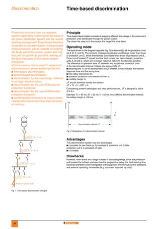 28
Discrimination Time-based discrimination 0
Protection functions form a consistent
system depending on the overall structure of
the power distribution system and the neutral
earthing arrangement. They should therefore
be viewed as a system based on the principle
of discrimination, which consists of isolating
the faulty part of the power system and only
that part as quickly as possible, leaving all
the fault-free parts of the power system
energized.
Various means can be used to implement
discrimination in power system protection:
b time-based discrimination,
b current-based discrimination,
b discrimination by data exchange, referred
to as logic discrimination,
b discrimination by the use of directional
protection functions,
b discrimination by the use of differential
protection functions,
b combined discrimination to ensure better
overall performance (technical and economic),
or back-up.
Principle
Time-based discrimination consists of assigning different time delays to the overcurrent
protection units distributed through the power system.
The closer the relay is to the source, the longer the time delay.
Operating mode
The fault shown in the diagram opposite (fig. 1) is detected by all the protection units
(at A, B, C, and D). The contacts of delayed protection unit D close faster than those
of protection unit C, which themselves close faster than those of protection unit B…
Once circuit breaker D tripped and the fault current has been cleared, protection
units A, B and C, which are no longer required, return to the stand-by position.
The difference in operation time ∆T between two successive protection units
is the discrimination interval. It takes into account (fig. 2):
b breaking time Tc of the downstream circuit breaker, which includes the breaker
response time and the arcing time,
b time delay tolerances dT,
b upstream protection unit overshoot time: tr,
b a safety margin m.
∆T should therefore satisfy the relation:
∆T ≥ Tc + tr + 2dT + m
Considering present switchgear and relay performances, ∆T is assigned a value
of 0.3 s.
Example: Tc = 95 ms, dT = 25 ms, tr = 55 ms; for a 300 ms discrimination interval,
the safety margin is 100 ms.
Advantages
This discrimination system has two advantages:
b it provides its own back-up; for example if protection unit D fails,
protection unit C is activated ∆T later,
b it is simple.
Drawbacks
However, when there are a large number of cascading relays, since the protection
unit located the furthest upstream has the longest time delay, the fault clearing time
becomes prohibitive and incompatible with equipment short-circuit current withstand
and external operating necessities (e.g. constraint imposed by utility).
DE57241EN
Fig. 1. Time-based discrimination principle.
51 TA = 1.1 s
A
B
51 TB = 0.8 s
C
51 TC = 0.5 s
D
Phase-to-phase fault
51 TD = 0.2 s
DE55242EN
Fig. 2. Breakdown of a discrimination interval.
dTB TcB m trA
t
dTA
TB TA
Discrimination interval ∆T
 