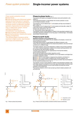 36
Power-system protection Single-incomer power systems 0
Power-system protection should:
b detect faults,
b isolate the faulty parts of the power system,
keeping the fault-free parts in operation.
Protection units are chosen according to
the power-system configuration (parallel
operation of generators or transformers,
loop or radial power system, neutral
earthing arrangement…).
Consideration must be given to:
b phase-to-phase fault protection,
b earth fault protection, linked to the neutral
earthing arrangement.
The following types of systems will be
examined: single-incomer, dual-incomer,
open loops and closed loops.
Phase-to-phase faults (fig. 1)
The incomer and feeders are equipped with phase overcurrent protection units
(ANSI 51).
Time-based discrimination is used between the incomer protection unit (A)
and the feeder protection units (D).
The protection unit at D detects fault 1 on the feeder and trips circuit breaker D
after a delay TD.
The protection unit at A detects fault 2 on the busbars and trips after a delay TA.
It also acts as back-up should protection D fail.
Choose: IsA ≥ IsD and TA ≥ TD + ∆T
∆T: discrimination interval (generally 0.3 s).
The protection unit at D must be selective in relation to the downstream protection units:
if the delay required for protection A is too long, logic or combined (logic + time-based)
discrimination should be used.
Phase-to-earth faults
Resistance earthing on the transformer (fig.2)
Earth fault protection units (ANSI 51N) are installed on the feeders, incomer and
neutral earthing connection.
Time-based discrimination is used between the different protection units.
These units are necessarily different from phase fault protection units since the fault
currents are in a different range.
The feeder protection units are set selectively in relation to the incomer protection
unit, which is itself set selectively in relation to the neutral earthing protection unit
(in accordance with discrimination intervals).
The fault current flows through the capacitances of the fault-free feeders
and the earthing resistance.
All the fault-free feeder sensors detect capacitive current.
To prevent inadvertent tripping, the protection unit on each feeder is set higher than
the feeder’s capacitive current.
b fault at 3: the D1 circuit breaker is tripped by the protection unit linked to it,
b fault at 4: the A circuit breaker is tripped by the incomer protection unit,
b fault at 5: the protection unit on the neutral earthing connection trips circuit breaker H
on the transformer primary circuit. (fig. 1).
The protection unit at D must be selective in relation to the downstream protection units:
if the delay required for protection A is too long, logic discrimination should be used.
The neutral earthing protection unit at H acts as back-up should the incomer
protection unit at A fail to trip.
The incomer protection unit at A acts as back-up should a feeder protection unit
at D fail to trip.
DE57230
DE57231EN
Fig. 1. Phase-to-phase fault protection. Fig. 2. Phase-to-earth fault protection (resistance-earthed neutral at transformer).
51 IsA, TA
A
D
1
2
51 IsD, TD
Dt
I
TA
TD
A
IsD IsA
∆T
A
H
D3
51G
51G 51G 51G
51G
D2 D1
Dt
I
TH
TA
TD
Resistive current
Capacitive current
A H
IsD IsA IsH
I fault4
5
3
∆T
∆T
 