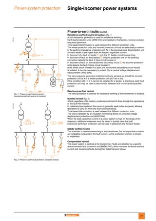 37
Power-system protection Single-incomer power systems 0
Phase-to-earth faults (cont’d)
Resistance-earthed neutral at busbars (fig. 1)
A zero sequence generator is used for resistance-earthing.
Earth fault protection units (ANSI 51G) are installed on the feeders, incomer and zero
sequence generator.
Time-based discrimination is used between the different protection units.
The feeder protection units and incomer protection unit are set selectively in relation
to the earthing impedance protection unit. As in the previous case, the protection unit
on each feeder is set higher than the feeder's capacitive current.
In the event of a fault on feeder 1, only the D1 feeder circuit breaker trips.
In the event of fault on the busbars 2, only the protection unit on the earthing
connection detects the fault. It trips circuit breaker A.
In the event of fault on the transformer secondary circuit 3, the incomer protection
units detects the fault. It trips circuit breaker H.
Note: when circuit breaker A is open, the transformer secondary circuit neutral
is isolated. It may be necessary to protect it by a neutral voltage displacement
measurement (ANSI 59N).
The zero sequence generator protection unit acts as back-up should the incomer
protection unit at A or a feeder protection unit at D fail to trip.
If the condition IsD > 1.3 Ic cannot be satisfied for a feeder, a directional earth fault
protection unit may be used to discriminate between fault current and capacitive
current.
Reactance-earthed neutral
The same procedure is used as for resistance-earthing at the transformer or busbars.
Isolated neutral (fig. 2)
A fault, regardless of its location, produces current which flows through the capacitance
of the fault-free feeders.
In industrial power systems, this current is generally weak (a few amperes), allowing
operations to carry on while the fault is being tracked.
Time-based discrimination is used between the different protection units.
The fault is detected by an insulation monitoring device or a neutral voltage
displacement protection unit (ANSI 59N).
When the total capacitive current of a power system is high (in the range of ten
amperes), additional measures must be taken to quickly clear the fault.
Directional earth fault protection can be used to selectively trip the fault feeder.
Solidly earthed neutral
This is similar to resistance-earthing at the transformer, but the capacitive currents
are negligible compared to the fault current, so the protection function is simpler
to implement.
Compensated neutral
The power system is earthed at the transformer. Faults are detected by a specific
directional earth fault protection unit (ANSI 67NC), which monitors the active residual
current and recognizes faults during their initial transient phase.
DE57232
Fig. 1. Phase-to-earth fault protection
(resistance-earthed neutral at busbars).
DE57233EN
Fig. 2. Phase-to-earth fault protection (isolated neutral).
A
H
D2
51G IsA, TA
IsD, TD51G 51G 51G
D12
3
1
59N
IMD
 