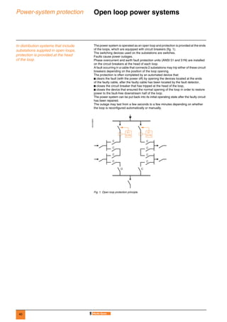 40
Power-system protection Open loop power systems 0
In distribution systems that include
substations supplied in open loops,
protection is provided at the head
of the loop.
The power system is operated as an open loop and protection is provided at the ends
of the loops, which are equipped with circuit breakers (fig. 1).
The switching devices used on the substations are switches.
Faults cause power outages.
Phase overcurrent and earth fault protection units (ANSI 51 and 51N) are installed
on the circuit breakers at the head of each loop.
A fault occurring in a cable that connects 2 substations may trip either of these circuit
breakers depending on the position of the loop opening.
The protection is often completed by an automated device that:
b clears the fault (with the power off) by opening the devices located at the ends
of the faulty cable, after the faulty cable has been located by the fault detector,
b closes the circuit breaker that has tripped at the head of the loop,
b closes the device that ensured the normal opening of the loop in order to restore
power to the fault-free downstream half of the loop.
The power system can be put back into its initial operating state after the faulty circuit
has been repaired.
The outage may last from a few seconds to a few minutes depending on whether
the loop is reconfigured automatically or manually.
DE57238EN
Fig. 1. Open loop protection principle.
C
C
C
C
C
C
C
C
O C
51
51N
51
51N
 