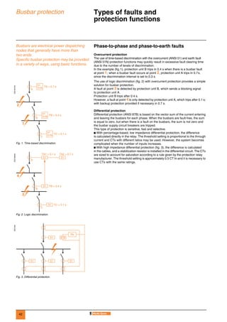 42
Busbar protection Types of faults and
protection functions 0
Busbars are electrical power dispatching
nodes that generally have more than
two ends.
Specific busbar protection may be provided
in a variety of ways, using basic functions.
Phase-to-phase and phase-to-earth faults
Overcurrent protection
The use of time-based discrimination with the overcurrent (ANSI 51) and earth fault
(ANSI 51N) protection functions may quickly result in excessive fault clearing time
due to the number of levels of discrimination.
In the example (fig.1), protection unit B trips in 0.4 s when there is a busbar fault
at point 1; when a busbar fault occurs at point 2, protection unit A trips in 0.7s,
since the discrimination interval is set to 0.3 s.
The use of logic discrimination (fig. 2) with overcurrent protection provides a simple
solution for busbar protection.
A fault at point 3 is detected by protection unit B, which sends a blocking signal
to protection unit A.
Protection unit B trips after 0.4 s.
However, a fault at point 4 is only detected by protection unit A, which trips after 0.1 s;
with backup protection provided if necessary in 0.7 s.
Differential protection
Differential protection (ANSI 87B) is based on the vector sum of the current entering
and leaving the busbars for each phase. When the busbars are fault-free, the sum
is equal to zero, but when there is a fault on the busbars, the sum is not zero and
the busbar supply circuit breakers are tripped.
This type of protection is sensitive, fast and selective.
b With percentage-based, low impedance differential protection, the difference
is calculated directly in the relay. The threshold setting is proportional to the through
current and CTs with different ratios may be used. However, the system becomes
complicated when the number of inputs increases.
b With high impedance differential protection (fig. 3), the difference is calculated
in the cables, and a stabilization resistor is installed in the differential circuit. The CTs
are sized to account for saturation according to a rule given by the protection relay
manufacturer. The threshold setting is approximately 0.5 CT In and it is necessary to
use CTs with the same ratings.
DE57281EN
Fig. 1. Time-based discrimination.
DE57282EN
Fig. 2. Logic discrimination.
DE57283
Fig. 3. Differential protection.
51
51N TA = 0.7 s
A
2
1
B
C
51
51N TB = 0.4 s
51
51N TC = 0.1 s
TA1 = 0.1 s TA2 = 0.7 s
A
4
3
B
C
TB = 0.4 s
TC = 0.1 s
51
51
51 51
51 87B
Rs
51 51 51
 