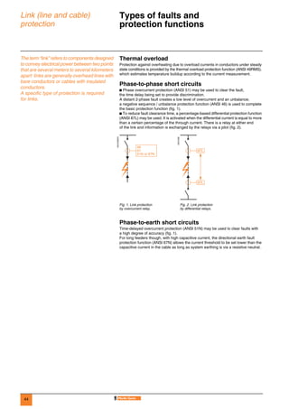 44
Link (line and cable)
protection
Types of faults and
protection functions 0
The term “link” refers to components designed
to convey electrical power between two points
that are several meters to several kilometers
apart: links are generally overhead lines with
bare conductors or cables with insulated
conductors.
A specific type of protection is required
for links.
Thermal overload
Protection against overheating due to overload currents in conductors under steady
state conditions is provided by the thermal overload protection function (ANSI 49RMS),
which estimates temperature buildup according to the current measurement.
Phase-to-phase short circuits
b Phase overcurrent protection (ANSI 51) may be used to clear the fault,
the time delay being set to provide discrimination.
A distant 2-phase fault creates a low level of overcurrent and an unbalance;
a negative sequence / unbalance protection function (ANSI 46) is used to complete
the basic protection function (fig. 1).
b To reduce fault clearance time, a percentage-based differential protection function
(ANSI 87L) may be used. It is activated when the differential current is equal to more
than a certain percentage of the through current. There is a relay at either end
of the link and information is exchanged by the relays via a pilot (fig. 2).
Phase-to-earth short circuits
Time-delayed overcurrent protection (ANSI 51N) may be used to clear faults with
a high degree of accuracy (fig. 1).
For long feeders though, with high capacitive current, the directional earth fault
protection function (ANSI 67N) allows the current threshold to be set lower than the
capacitive current in the cable as long as system earthing is via a resistive neutral.
DE57285EN
DE57286
Fig. 1. Link protection
by overcurrent relay.
Fig. 2. Link protection
by differential relays.
46
51
51N or 67N
87L
87L
 