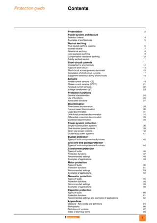 1
Protection guide Contents 0
Presentation 2
Power-system architecture
Selection criteria 4
Examples of architectures 5
Neutral earthing
Five neutral earthing systems 6
Isolated neutral 7
Resistance earthing 8
Low reactance earthing 9
Compensation reactance earthing 10
Solidly earthed neutral 11
Short-circuit currents
Introduction to short-circuits 12
Types of short-circuit 14
Short-circuit across generator terminals 16
Calculation of short-circuit currents 17
Equipment behaviour during short-circuits 18
Sensors
Phase-current sensors (CT) 19
Phase-current sensors (LPCT) 21
Residual-current sensors 22
Voltage transformers (VT) 23
Protection functions
General characteristics 24
List of functions 26
Associated functions 27
Discrimination
Time-based discrimination 28
Current-based discrimination 30
Logic discrimination 31
Directional protection discrimination 32
Differential protection discrimination 33
Combined discrimination 34
Power-system protection
Single-incomer power systems 36
Dual-incomer power systems 38
Open loop power systems 40
Closed loop power systems 41
Busbar protection
Types of faults and protection functions 42
Link (line and cable) protection
Types of faults and protection functions 44
Transformer protection
Types of faults 46
Protection functions 47
Recommended settings 48
Examples of applications 49
Motor protection
Types of faults 50
Protection functions 51
Recommended settings 53
Examples of applications 54
Generator protection
Types of faults 55
Protection functions 56
Recommended settings 58
Examples of applications 59
Capacitor protection
Types of faults 60
Protection functions 61
Recommended settings and examples of applications 62
Appendices
Glossary - Key words and definitions 64
Bibliography 66
Definitions of symbols 67
Index of technical terms 68
 