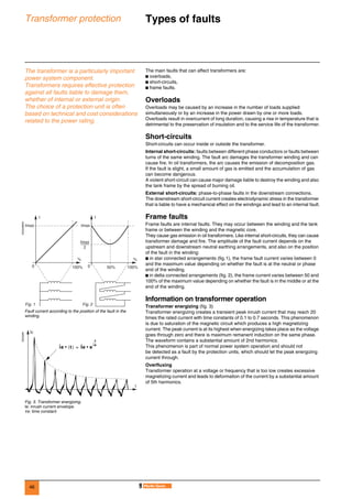 46
Transformer protection Types of faults 0
The transformer is a particularly important
power system component.
Transformers requires effective protection
against all faults liable to damage them,
whether of internal or external origin.
The choice of a protection unit is often
based on technical and cost considerations
related to the power rating.
The main faults that can affect transformers are:
b overloads,
b short-circuits,
b frame faults.
Overloads
Overloads may be caused by an increase in the number of loads supplied
simultaneously or by an increase in the power drawn by one or more loads.
Overloads result in overcurrent of long duration, causing a rise in temperature that is
detrimental to the preservation of insulation and to the service life of the transformer.
Short-circuits
Short-circuits can occur inside or outside the transformer.
Internal short-circuits: faults between different phase conductors or faults between
turns of the same winding. The fault arc damages the transformer winding and can
cause fire. In oil transformers, the arc causes the emission of decomposition gas.
If the fault is slight, a small amount of gas is emitted and the accumulation of gas
can become dangerous.
A violent short-circuit can cause major damage liable to destroy the winding and also
the tank frame by the spread of burning oil.
External short-circuits: phase-to-phase faults in the downstream connections.
The downstream short-circuit current creates electrodynamic stress in the transformer
that is liable to have a mechanical effect on the windings and lead to an internal fault.
Frame faults
Frame faults are internal faults. They may occur between the winding and the tank
frame or between the winding and the magnetic core.
They cause gas emission in oil transformers. Like internal short-circuits, they can cause
transformer damage and fire. The amplitude of the fault current depends on the
upstream and downstream neutral earthing arrangements, and also on the position
of the fault in the winding:
b in star connected arrangements (fig.1), the frame fault current varies between 0
and the maximum value depending on whether the fault is at the neutral or phase
end of the winding.
b in delta connected arrangements (fig. 2), the frame current varies between 50 and
100% of the maximum value depending on whether the fault is in the middle or at the
end of the winding.
Information on transformer operation
Transformer energizing (fig. 3)
Transformer energizing creates a transient peak inrush current that may reach 20
times the rated current with time constants of 0.1 to 0.7 seconds. This phenomenon
is due to saturation of the magnetic circuit which produces a high magnetizing
current. The peak current is at its highest when energizing takes place as the voltage
goes through zero and there is maximum remanent induction on the same phase.
The waveform contains a substantial amount of 2nd harmonics.
This phenomenon is part of normal power system operation and should not
be detected as a fault by the protection units, which should let the peak energizing
current through.
Overfluxing
Transformer operation at a voltage or frequency that is too low creates excessive
magnetizing current and leads to deformation of the current by a substantial amount
of 5th harmonics.
DE55288EN
Fault current according to the position of the fault in the
winding.
DE55289
Fig. 3. Transformer energizing.
Ie: inrush current envelope
τe: time constant
I
%
0 100%
I
%
Imax
2
Imax
Fig. 1 Fig. 2
Imax
0 100%50%
Ic
t
iˆe t( )• Iˆe e
t–
τe
------
•=
 