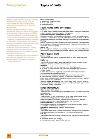 50
Motor protection Types of faults 0
Motors are the interface between electrical
and mechanical equipment. They are
connected to the machines they drive
and are therefore exposed to the same
environment.
Motors may be subjected to internal
mechanical stress due to their moving parts.
A single faulty motor can disrupt an entire
production process. Modern motors have
optimized characteristics which make them
unsuitable for operation other than according
to their rated characteristics. This means
that they are relatively fragile electrical loads
that need to be carefully protected.
There are asynchronous motors (mainly
squirrel-cage motors or wound-rotor
motors) and synchronous motors (motors
with DC rotor excitation).
Questions concerning synchronous motors
are the same as those that concern
asynchronous motors plus those that
concern generators.
Motors are affected by:
b faults related to the driven loads,
b power supply faults,
b motor internal faults.
Faults related to the driven loads
Overloads
If the power drawn is greater than the rated power, there is overcurrent in the motor
and an increase in losses, causing a rise in temperature.
Excessive starting time and frequency of starts
Motor starting creates substantial overcurrents which are only admissible for short
durations. If a motor starts too frequently or if starting takes too long due to insufficient
motor torque compared to load torque, overheating is inevitable and must be avoided.
Blocking
Rotation suddenly stops due to blocking of the driven mechanism. The motor draws
the starting current and stays blocked at zero speed. There is no more ventilation and
overheating occurs very quickly.
Loss of load
Loss of pump priming or a break in load coupling causes no-load operation of the motor,
which does not directly harm the motor. However, the pump itself is quickly damaged.
Power supply faults
Loss of supply
This causes motors to operate as generators when the inertia of the driven load
is high.
Voltage sag
This reduces motor torque and speed: the slow-down causes increased current
and losses. Abnormal overheating therefore occurs.
Unbalance
3-phase power supply may be unbalanced for the following reasons:
b the power source (transformer or AC generator) does not supply symmetrical
3-phase voltage,
b all the other consumers together do not constitute a symmetrical load and
this unbalances the power supply system,
b the motor is powered by two phases after a fuse has blown on one phase,
b The phase order is reversed, changing the direction of motor rotation.
Power supply unbalance creates negative sequence current which causes very high
losses and quick rotor overheating.
When the voltage is re-supplied after a motor power failure, the motor sustains
remanent voltage that may lead to overcurrent when the motor starts again or even
a mechanical break in transmission.
Motor internal faults
Phase-to-phase short-circuits
These faults vary in strength according to where they occur in the coil and they cause
serious damage.
Stator frame fault
The amplitude of the fault current depends on the power system neutral earthing
arrangement and the position of the fault within the coil.
Phase-to-phase short-circuits and stator frame faults require motor rewinding,
and frame faults can also irreparably damage the magnetic circuit.
Rotor frame faults (for wound-rotor motors)
Rotor insulation breakdown can cause a short-circuit between turns and produce
a current that creates local overheating.
Overheating of bearings due to wear or faulty lubrication.
Field loss
This fault affects synchronous motors; motor operation is asynchronous and the rotor
undergoes considerable overheating since it is not designed accordingly.
Pole slip
This fault also affects synchronous motors, which may lose synchronism for different
reasons:
b mechanical: sudden load variation,
b electrical: power supply system fault or field loss.
 