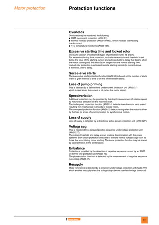 51
Motor protection Protection functions 0
Overloads
Overloads may be monitored the following:
b IDMT overcurrent protection (ANSI 51),
b thermal overload protection (ANSI 49RMS), which involves overheating
due to current,
b RTD temperature monitoring (ANSI 49T).
Excessive starting time and locked rotor
The same function provides both types of protection (ANSI 48-51LR).
For excessive starting time protection, an instantaneous current threshold is set
below the value of the starting current and activated after a delay that begins when
the motor is energized; the delay is set longer than the normal starting time.
Locked rotor protection is activated outside starting periods by current above
a threshold, after a delay.
Successive starts
The successive starts protection function (ANSI 66) is based on the number of starts
within a given interval of time or on the time between starts.
Loss of pump priming
This is detected by a definite time undercurrent protection unit (ANSI 37)
which is reset when the current is nil (when the motor stops).
Speed variation
Additional protection may be provided by the direct measurement of rotation speed
by mechanical detection on the machine shaft.
The underspeed protection function (ANSI 14) detects slow-downs or zero speed
resulting from mechanical overloads or locked rotors.
The overspeed protection function (ANSI 12) detects racing when the motor is driven
by the load, or a loss of synchronization for synchronous motors.
Loss of supply
Loss of supply is detected by a directional active power protection unit (ANSI 32P).
Voltage sag
This is monitored by a delayed positive sequence undervoltage protection unit
(ANSI 27D).
The voltage threshold and delay are set to allow discrimination with the power
system’s short-circuit protection units and to tolerate normal voltage sags such as
those that occur during motor starting. The same protection function may be shared
by several motors in the switchboard.
Unbalance
Protection is provided by the detection of negative sequence current by an IDMT
or definite time protection unit (ANSI 46).
The phase rotation direction is detected by the measurement of negative sequence
overvoltage (ANSI 47).
Resupply
Motor remanence is detected by a remanent undervoltage protection unit (ANSI 27R)
which enables resupply when the voltage drops below a certain voltage threshold.
 