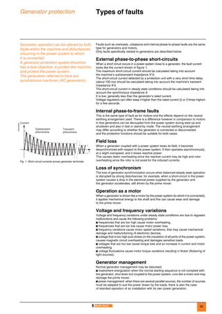 55
Generator protection Types of faults 0
Generator operation can be altered by both
faults within the machine and disturbances
occurring in the power system to which
it is connected.
A generator protection system therefore
has a dual objective: to protect the machine
and protect the power system.
The generators referred to here are
synchronous machines (AC generators).
Faults such as overloads, unbalance and internal phase-to-phase faults are the same
type for generators and motors.
Only faults specifically related to generators are described below.
External phase-to-phase short-circuits
When a short circuit occurs in a power system close to a generator, the fault current
looks like the current shown in figure 1.
The maximum short-circuit current should be calculated taking into account
the machine’s substransient impedance X"d.
The short-circuit current detected by a protection unit with a very short time delay
(about 100 ms) should be calculated taking into account the machine's transient
impedance X'd.
The short-circuit current in steady state conditions should be calculated taking into
account the synchronous impedance X.
It is low, generally less than the generator’s rated current.
Voltage regulators can often keep it higher than the rated current (2 or 3 times higher)
for a few seconds.
Internal phase-to-frame faults
This is the same type of fault as for motors and the effects depend on the neutral
earthing arrangement used. There is a difference however in comparison to motors
in that generators can be decoupled from the power system during start-up and
shutdown and also in test or stand-by mode. The neutral earthing arrangement
may differ according to whether the generator is connected or disconnected
and the protection functions should be suitable for both cases.
Field loss
When a generator coupled with a power system loses its field, it becomes
desynchronized with respect to the power system. It then operates asynchronously,
at a slight overspeed, and it draws reactive power.
This causes stator overheating since the reactive current may be high and rotor
overheating since the rotor is not sized for the induced currents.
Loss of synchronism
The loss of generator synchronization occurs when balanced steady state operation
is disrupted by strong disturbances: for example, when a short-circuit in the power
system causes a drop in the electrical power supplied by the generator and
the generator accelerates, still driven by the prime mover.
Operation as a motor
When a generator is driven like a motor by the power system (to which it is connected),
it applies mechanical energy to the shaft and this can cause wear and damage
to the prime mover.
Voltage and frequency variations
Voltage and frequency variations under steady state conditions are due to regulator
malfunctions and cause the following problems:
b frequencies that are too high cause motor overheating,
b frequencies that are too low cause motor power loss,
b frequency variations cause motor speed variations, that may cause mechanical
damage and malfunctioning of electronic devices,
b voltage that is too high puts stress on the insulation of all parts of the power system,
causes magnetic circuit overheating and damages sensitive loads,
b voltages that are too low cause torque loss and an increase in current and motor
overheating,
b voltage fluctuations cause motor torque variations resulting in flicker (flickering of
light sources).
Generator management
Normal generator management may be disturbed:
b inadvertent energization when the normal starting sequence is not complied with:
the generator, shut down but coupled to the power system, runs like a motor and may
damage the prime mover,
b power management: when there are several parallel sources, the number of sources
must be adapted to suit the power drawn by the loads; there is also the case
of islanded operation of an installation with its own power generation.
DE55306EN
Fig. 1. Short circuit currents across generator terminals.
t
Current
Subtransient
phenomena
Transient
phenomena
 