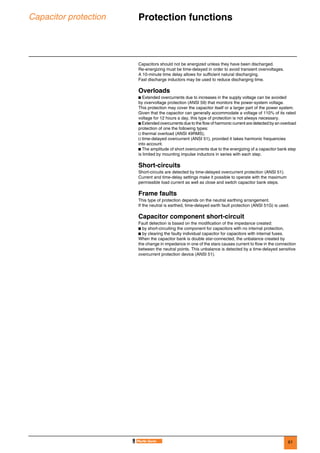 61
Capacitor protection Protection functions 0
Capacitors should not be energized unless they have been discharged.
Re-energizing must be time-delayed in order to avoid transient overvoltages.
A 10-minute time delay allows for sufficient natural discharging.
Fast discharge inductors may be used to reduce discharging time.
Overloads
b Extended overcurrents due to increases in the supply voltage can be avoided
by overvoltage protection (ANSI 59) that monitors the power-system voltage.
This protection may cover the capacitor itself or a larger part of the power system.
Given that the capacitor can generally accommodate a voltage of 110% of its rated
voltage for 12 hours a day, this type of protection is not always necessary.
b Extended overcurrents due to the flow of harmonic current are detected by an overload
protection of one the following types:
v thermal overload (ANSI 49RMS),
v time-delayed overcurrent (ANSI 51), provided it takes harmonic frequencies
into account.
b The amplitude of short overcurrents due to the energizing of a capacitor bank step
is limited by mounting impulse inductors in series with each step.
Short-circuits
Short-circuits are detected by time-delayed overcurrent protection (ANSI 51).
Current and time-delay settings make it possible to operate with the maximum
permissible load current as well as close and switch capacitor bank steps.
Frame faults
This type of protection depends on the neutral earthing arrangement.
If the neutral is earthed, time-delayed earth fault protection (ANSI 51G) is used.
Capacitor component short-circuit
Fault detection is based on the modification of the impedance created:
b by short-circuiting the component for capacitors with no internal protection,
b by clearing the faulty individual capacitor for capacitors with internal fuses.
When the capacitor bank is double star-connected, the unbalance created by
the change in impedance in one of the stars causes current to flow in the connection
between the neutral points. This unbalance is detected by a time-delayed sensitive
overcurrent protection device (ANSI 51).
 