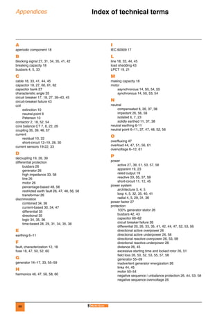 68
Appendices Index of technical terms 0
A
aperiodic component 18
B
blocking signal 27, 31, 34, 35, 41, 42
breaking capacity 18
busbars 4, 5, 33
C
cable 18, 33, 41, 44, 45
capacitor 18, 27, 60, 61, 62
capacitor bank 27
characteristic angle 25
circuit breaker 17, 18, 27, 36–43, 45
circuit-breaker failure 43
coil
extinction 10
neutral point 9
Petersen 10
contactor 2, 18, 52, 54
core balance CT 7, 8, 22, 26
coupling 35, 39, 46, 57
current
residual 10, 22
short-circuit 12–19, 28, 30
current sensors 19-22, 33
D
decoupling 19, 26, 39
differential protection
busbars 26
generator 26
high impedance 33, 58
line 26
motor 26
percentage-based 48, 58
restricted earth fault 26, 47, 48, 56, 58
transformer 26
discrimination
combined 34, 36
current-based 30, 34, 47
differential 35
directional 35
logic 34, 35, 36
time-based 28, 29, 31, 34, 35, 38
E
earthing 6–11
F
fault, characterization 12, 18
fuse 18, 47, 50, 52, 60
G
generator 14–17, 33, 55–59
H
harmonics 46, 47, 56, 58, 60
I
IEC 60909 17
L
line 18, 33, 44, 45
load shedding 43
LPCT 19, 21
M
making capacity 18
motor
asynchronous 14, 50, 54, 55
synchronous 14, 50, 53, 54
N
neutral
compensated 6, 26, 37, 38
impedant 26, 56, 58
isolated 6, 7, 23
solidly earthed 11, 37, 38
neutral earthing 6-11
neutral point 6–11, 37, 47, 48, 52, 56
O
overfluxing 47
overload 44, 47, 51, 56, 61
overvoltage 6–12, 61
P
power
active 27, 39, 51, 53, 57, 58
apparent 19, 23
rated output 19
reactive 53, 55, 57, 58
short-circuit 11, 12, 45
power system
architecture 3, 4, 5
loop 4, 5, 32, 35, 40, 41
radial 4, 5, 29, 31, 36
power factor 27
protection
100% generator stator 26
busbars 42, 43
capacitor 60–62
circuit breaker failure 26
differential 20, 26, 33, 35, 41, 42, 44, 47, 52, 53, 56
directional active overpower 26
directional active underpower 26, 58
directional reactive overpower 26, 53, 58
directional reactive underpower 26
distance 26, 45
excessive starting time and locked rotor 26, 51
field loss 26, 50, 52, 53, 55, 57, 58
generator 55–59
inadvertent generator energization 26
links 44, 45
motor 50–54
negative sequence / unbalance protection 26, 44, 53, 58
negative sequence overvoltage 26
 