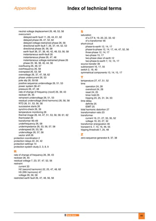 69
Appendices Index of technical terms 0
neutral voltage displacement 26, 48, 53, 58
overcurrent
delayed earth fault 11, 26, 44, 61, 62
delayed phase 26, 47, 52, 62
delayed voltage-restrained phase 26, 56
directional earth fault 7, 26, 37, 44, 52, 53
directional phase 26, 56, 58
earth fault 36, 37, 38, 40, 42, 48, 53, 56, 58
instantaneous earth-fault 26
instantaneous phase 26, 47, 48
instantaneous voltage-restrained phase 26
phase 20, 36, 38, 40, 44, 56
overfluxing 26, 48, 57
overfrequency 26, 58
overspeed 26, 53, 58
overvoltage 26, 37, 47, 58, 62
phase undercurrent 26, 53
pole slip 26, 50-58
positive sequence undervoltage 26, 51, 53
power system 36–41
pressure 26, 47, 48
rate of change of frequency (rocof) 26, 39, 43
recloser 26, 45
remanent undervoltage 26, 51, 53
residual undervoltage (third harmonic) 26, 56, 58
RTD 26, 51, 53, 56, 58
successive starts 26
synchro-check 26, 39
temperature monitoring 26
thermal image 26, 44, 47, 51, 53, 56, 58, 61, 62
thermostat 26
transformer 46–49
underfrequency 26, 58
underimpedance 26, 53, 56, 57, 58
underspeed 26, 53, 58
undervoltage 26, 57, 58
vector shift 26
protection coordination 2
protection relays 22, 24, 42
protection settings 14
protection system study 2, 3, 8, 9
R
rate of change of frequency 26, 39, 43
recloser 26, 45
residual voltage 7, 23, 37, 47, 52, 56
restraint
current 33
H2 (second harmonic) 22, 25, 47, 48, 62
H5 (fifth harmonic) 47
voltage 26, 56, 58
restricted earth fault 26, 47, 48, 56, 58
S
saturation
of a CT 8, 19, 20, 22, 33, 42
of a transformer 46
short-circuit
phase-to-earth 12, 14, 17
phase-to-phase 12, 14, 17, 44, 47, 52, 56
three-phase 12, 14, 17
two-phase 15, 17
two-phase clear of earth 12
two-phase-to-earth 7, 12, 15, 17
source transfer 39
subtransient 16, 17, 55
switch 2, 18, 40
symmetrical components 13, 14, 15, 17
T
temperature 27, 47, 51, 52
time
operation 24, 28
overshoot 24, 28
reset 24, 25
timer hold 25
tripping 24, 25, 31, 34, 53
time delay
definite 25
IDMT 25
total harmonic distortion 27
transformation ratio 23
transformer
current 19, 21, 27, 33, 35, 52
voltage 19, 23, 27, 32
transformer energization 46
transient 6, 7, 10, 16, 46, 55
tripping threshold 7, 25, 48
Z
zero-sequence generator 8, 37, 38
 