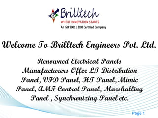 Page 1
Renowned Electrical Panels
Manufacturers Offer LT Distribution
Panel, VFD Panel, HT Panel, Mimic
Panel, AMF Control Panel, Marshalling
Panel , Synchronizing Panel etc.
Welcome To Brilltech Engineers Pvt. Ltd.
 