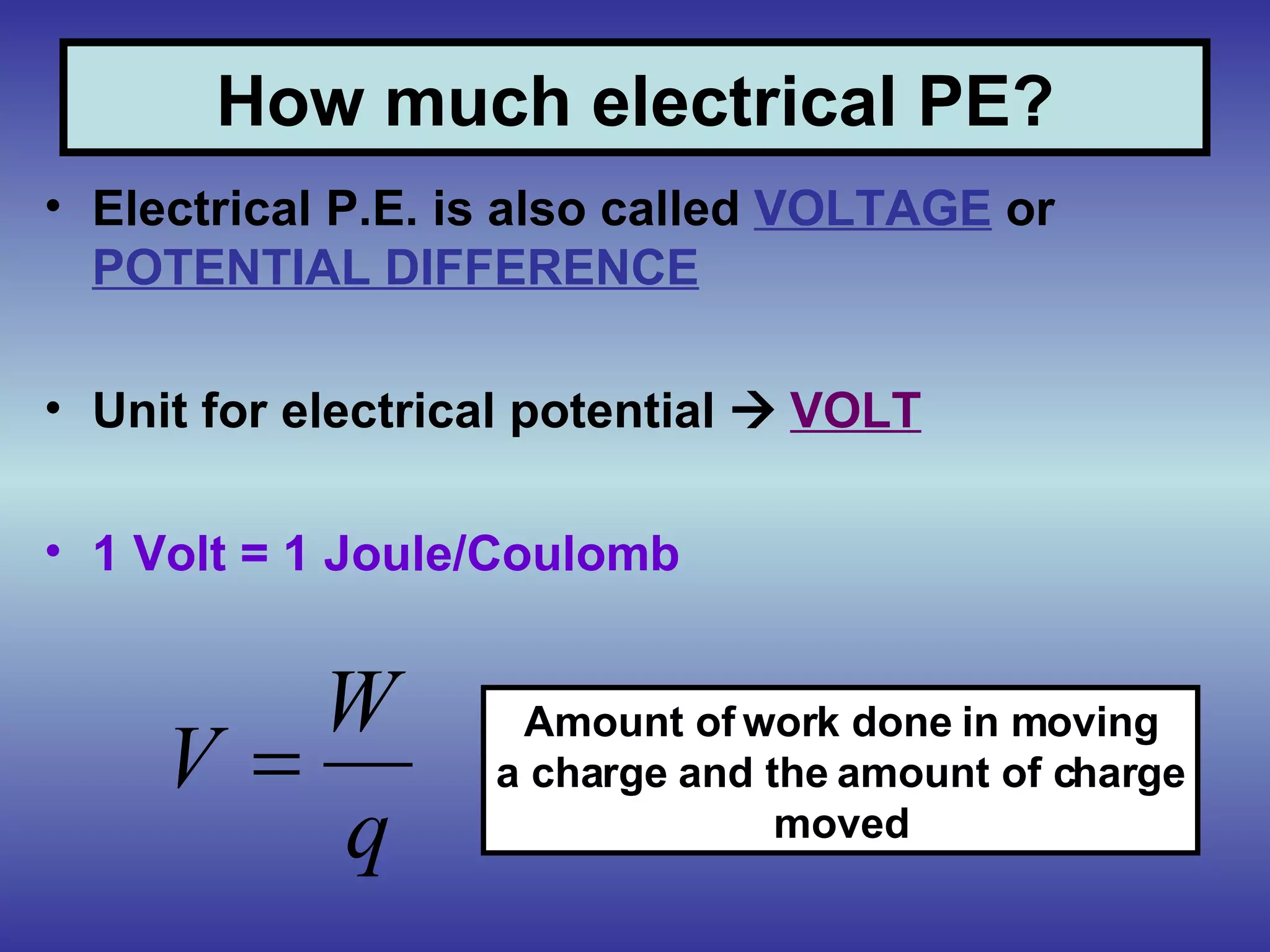 How much electrical PE? Electrical P.E. is also called  VOLTAGE  or  POTENTIAL DIFFERENCE Unit for electrical potential     VOLT 1 Volt = 1 Joule/Coulomb Amount of work done in moving a charge and the amount of charge moved 