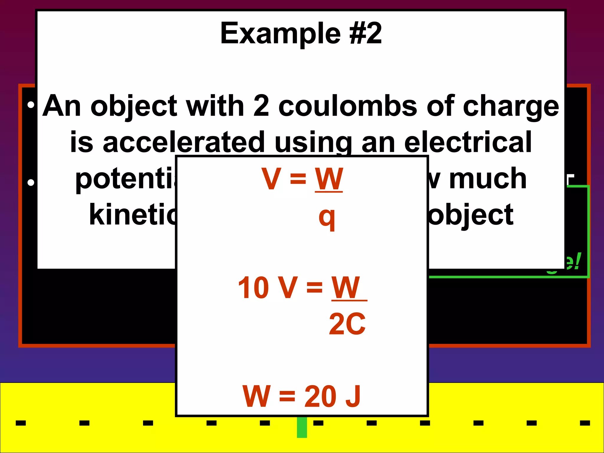 Removing Energy This stored energy can also be released. What happens to energy that comes OUT of a field? Transfers into kinetic energy -  -  -  -  -  -  -  -  -  -  - STORING ENERGY The field releases the energy, doing WORK  on the charge! Example #2 An object with 2 coulombs of charge is accelerated using an electrical potential of 10 volts.  How much kinetic energy does the object receive? V =  W q 10 V =  W  2C W = 20 J - - 
