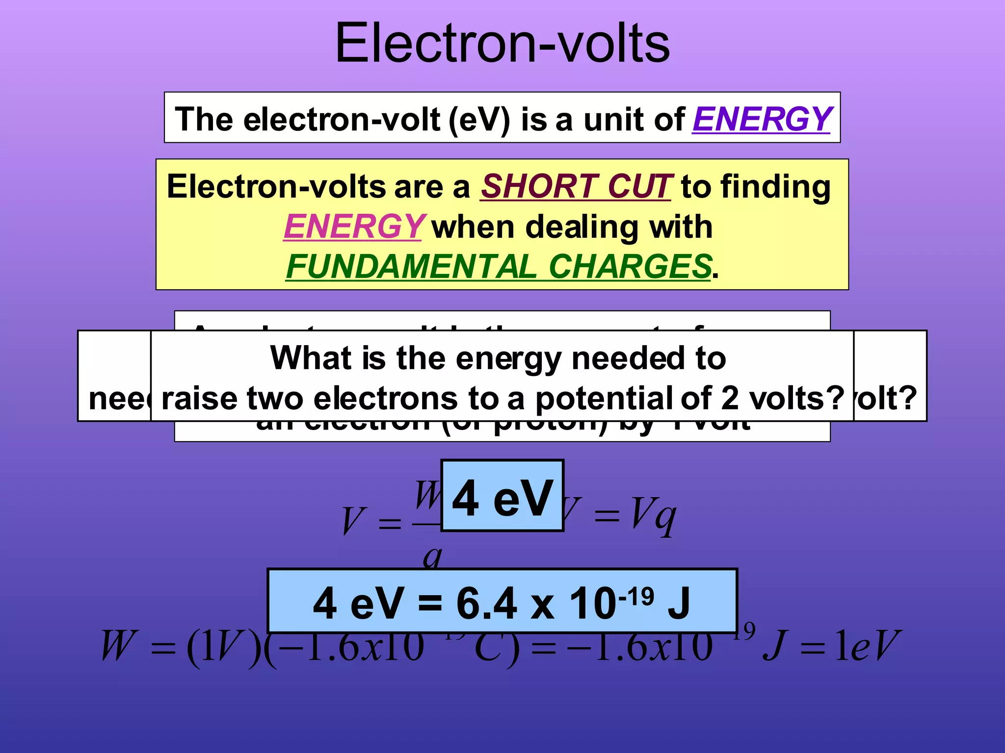 Electron-volts An electron-volt is the amount of energy needed to raise the electrical potential of an electron (or proton) by 1 volt The electron-volt (eV) is a unit of  ENERGY Electron-volts are a  SHORT CUT  to finding  ENERGY  when dealing with  FUNDAMENTAL CHARGES . What is the energy needed to raise two electrons to a potential of 1 volt? 2 eV What is the energy needed to  raise two electrons to a potential of 2 volts? 4 eV 2 eV = 3.2 x 10 -19  J 4 eV = 6.4 x 10 -19  J 