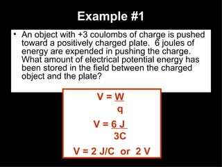 Example #1 An object with +3 coulombs of charge is pushed toward a positively charged plate.  6 joules of energy are expended in pushing the charge.  What amount of electrical potential energy has been stored in the field between the charged object and the plate? V =  W   q V =  6 J  3C V = 2 J/C  or  2 V 