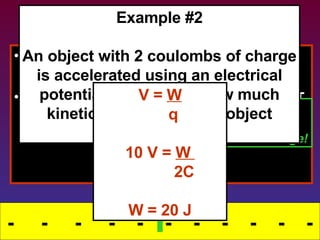 Removing Energy This stored energy can also be released. What happens to energy that comes OUT of a field? Transfers into kinetic energy -  -  -  -  -  -  -  -  -  -  - STORING ENERGY The field releases the energy, doing WORK  on the charge! Example #2 An object with 2 coulombs of charge is accelerated using an electrical potential of 10 volts.  How much kinetic energy does the object receive? V =  W q 10 V =  W  2C W = 20 J - - 