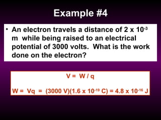 Example #4 An electron travels a distance of 2 x 10 -3  m  while being raised to an electrical potential of 3000 volts.  What is the work done on the electron? V =  W / q W =  Vq  =  (3000 V)(1.6 x 10 -19  C) = 4.8 x 10 -16  J 