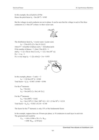 Download free ebooks at bookboon.com
Electrical Power
101
AC Synchronous Machines
In this example, the coil pitch is (8/9)ʌ
Hence the pitch factor kp = Sin (80 0
) = 0.985
But the voltages in each conductor are not in phase. It can be seen that the voltage in each of the three
conductors is 2 r Sin (100
) where r is their vector sum.
The distribution factor kd = (vector sum) / (scalar sum)
kd = 2 Sin (ș/2) /[2 c Sin{ ș /(2c)}]
where șc
= ʌ/number of phases and c = slots/phase/pole
If the number of phases = 3, then 2 Sin (ș/2) = 1
and kd = 1 /[2 c Sin{ʌ /(6c)}c
] or kd = 1 /[2 c Sin (300
/c)]
If c = 1, kd = 1
If c is very large kd = 1 /[2c ʌ/(6c)] = 3/ʌ = 0.955
In this example, phases = 3 and c = 3
kd = 1 /[6 Sin (100
)] = 0.960
Total factor = kp kd = 0.985 x 0.960 = 0.946
For the nth
harmonic
knp = Sin (nȜ)
knd = Sin (nș/2) /[ c Sin{ nș /2c}]
For the 5th
harmonic
k5p = Sin (4000
) = 0.642
k5d = Sin (1500
) /[ 3 Sin{ 3000
/6}] = 0.5 / (3 Sin 500
) = 0.218
Total factor = k5p k5d = 0.642 x 0.218 = 0.140
The factor for the 5th
harmonic is only 15% of the fundamental factor.
In the example, suppose there are 30 turns per phase, ie 10 conductors in each layer in each slot
The generated emf would be
Erms = 4.44 x 0.946 x 30 x f x ĭtotal
= 6300 ĭtotal at 50 hertz
 