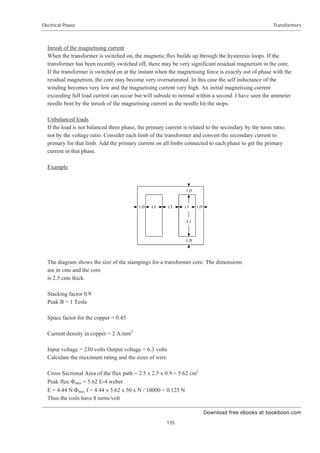 Download free ebooks at bookboon.com
Electrical Power
135
Transformers
Inrush of the magnetising current
When the transformer is switched on, the magnetic flux builds up through the hysteresis loops. If the
transformer has been recently switched off, there may be very significant residual magnetism in the core.
If the transformer is switched on at the instant when the magnetising force is exactly out of phase with the
residual magnetism, the core may become very oversaturated. In this case the self inductance of the
winding becomes very low and the magnetising current very high. An initial magnetising current
exceeding full load current can occur but will subside to normal within a second. I have seen the ammeter
needle bent by the inrush of the magnetising current as the needle hit the stops.
Unbalanced loads
If the load is not balanced three phase, the primary current is related to the secondary by the turns ratio,
not by the voltage ratio. Consider each limb of the transformer and convert the secondary current to
primary for that limb. Add the primary current on all limbs connected to each phase to get the primary
current in that phase.
Example
The diagram shows the size of the stampings for a transformer core. The dimensions
are in cms and the core
is 2.5 cms thick.
Stacking factor 0.9
Peak B = 1 Tesla
Space factor for the copper = 0.45
Current density in copper = 2 A/mm2
Input voltage = 230 volts Output voltage = 6.3 volts
Calculate the maximum rating and the sizes of wire.
Cross Sectional Area of the flux path = 2.5 x 2.5 x 0.9 = 5.62 cm2
Peak flux )max = 5.62 E-4 weber
E = 4.44 N )max f = 4.44 x 5.62 x 50 x N / 10000 = 0.125 N
Thus the coils have 8 turns/volt
 