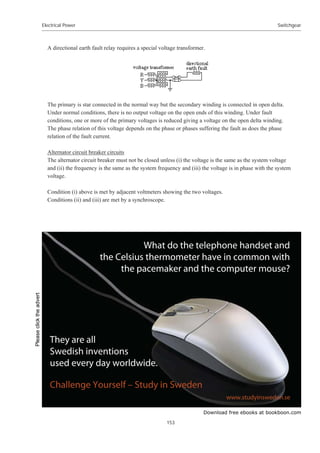 Download free ebooks at bookboon.com
Electrical Power
153
Switchgear
A directional earth fault relay requires a special voltage transformer.
The primary is star connected in the normal way but the secondary winding is connected in open delta.
Under normal conditions, there is no output voltage on the open ends of this winding. Under fault
conditions, one or more of the primary voltages is reduced giving a voltage on the open delta winding.
The phase relation of this voltage depends on the phase or phases suffering the fault as does the phase
relation of the fault current.
Alternator circuit breaker circuits
The alternator circuit breaker must not be closed unless (i) the voltage is the same as the system voltage
and (ii) the frequency is the same as the system frequency and (iii) the voltage is in phase with the system
voltage.
Condition (i) above is met by adjacent voltmeters showing the two voltages.
Conditions (ii) and (iii) are met by a synchroscope.
Please
click
the
advert
 