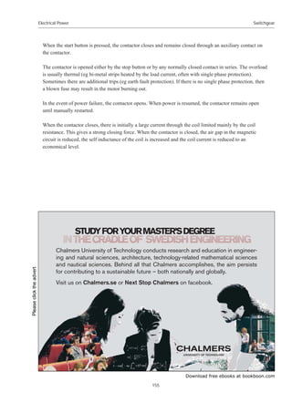 Download free ebooks at bookboon.com
Electrical Power
155
Switchgear
When the start button is pressed, the contactor closes and remains closed through an auxiliary contact on
the contactor.
The contactor is opened either by the stop button or by any normally closed contact in series. The overload
is usually thermal (eg bi-metal strips heated by the load current, often with single phase protection).
Sometimes there are additional trips (eg earth fault protection). If there is no single phase protection, then
a blown fuse may result in the motor burning out.
In the event of power failure, the contactor opens. When power is resumed, the contactor remains open
until manually restarted.
When the contactor closes, there is initially a large current through the coil limited mainly by the coil
resistance. This gives a strong closing force. When the contactor is closed, the air gap in the magnetic
circuit is reduced, the self inductance of the coil is increased and the coil current is reduced to an
economical level.
678')252850$67(5©6'(*5((

KDOPHUV8QLYHUVLWRI7HFKQRORJFRQGXFWVUHVHDUFKDQGHGXFDWLRQLQHQJLQHHU
LQJDQGQDWXUDOVFLHQFHVDUFKLWHFWXUHWHFKQRORJUHODWHGPDWKHPDWLFDOVFLHQFHV
DQGQDXWLFDOVFLHQFHV%HKLQGDOOWKDWKDOPHUVDFFRPSOLVKHVWKHDLPSHUVLVWV
IRUFRQWULEXWLQJWRDVXVWDLQDEOHIXWXUH¤ERWKQDWLRQDOODQGJOREDOO
9LVLWXVRQKDOPHUVVHRU1H[W6WRSKDOPHUVRQIDFHERRN
Please
click
the
advert
 