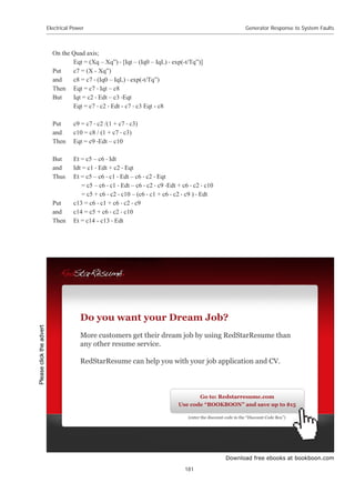 Download free ebooks at bookboon.com
Electrical Power
181
Generator Response to System Faults
On the Quad axis;
Eqt = (Xq – Xq”)  [Iqt – (Iq0 – IqL)  exp(-t/Tq”)]
Put c7 = (X - Xq”)
and c8 = c7  (Iq0 – IqL)  exp(-t/Tq”)
Then Eqt = c7  Iqt – c8
But Iqt = c2  Edt – c3 Eqt
Eqt = c7  c2  Edt - c7  c3 Eqt - c8
Put c9 = c7  c2 /(1 + c7  c3)
and c10 = c8 / (1 + c7  c3)
Then Eqt = c9 Edt – c10
But Et = c5 – c6  Idt
and Idt = c1  Edt + c2  Eqt
Thus Et = c5 – c6  c1  Edt – c6  c2  Eqt
= c5 – c6  c1  Edt – c6  c2  c9 Edt + c6  c2  c10
= c5 + c6  c2  c10 – (c6  c1 + c6  c2  c9 )  Edt
Put c13 = c6  c1 + c6  c2  c9
and c14 = c5 + c6  c2  c10
Then Et = c14 - c13  Edt
Do you want your Dream Job?
More customers get their dream job by using RedStarResume than
any other resume service.
RedStarResume can help you with your job application and CV.
Go to: Redstarresume.com
Use code “BOOKBOON” and save up to $15
(enter the discount code in the “Discount Code Box”)
Please
click
the
advert
 