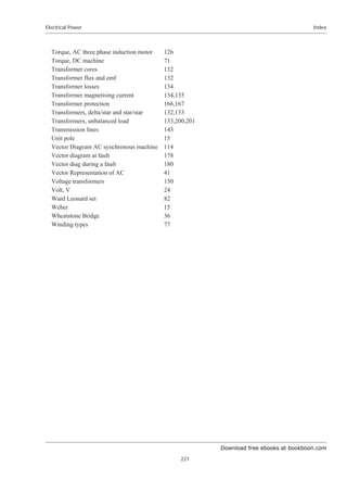 Download free ebooks at bookboon.com
Electrical Power
221
Index
Torque, AC three phase induction motor 126
Torque, DC machine 71
Transformer cores 132
Transformer flux and emf 132
Transformer losses 134
Transformer magnetising current 134,135
Transformer protection 166,167
Transformers, delta/star and star/star 132,133
Transformers, unbalanced load 133,200,201
Transmission lines 143
Unit pole 15
Vector Diagram AC synchronous machine 114
Vector diagram at fault 178
Vector diag during a fault 180
Vector Representation of AC 41
Voltage transformers 150
Volt, V 24
Ward Leonard set 82
Weber 15
Wheatstone Bridge 36
Winding types 77
 