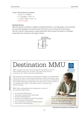 Download free ebooks at bookboon.com
Electrical Power
28
Induced EMF
Energy released during the discharge
= œ w dt = œ– L i di/dt dt
= œ– L i di from i = I to i = 0
= – (1/2) L i2
from i = I to i = 0
= (1/2) L I2
joules
Discharge Resistor
When the current in an inductor is suddenly switched off, di/dt has a very high negative value. In practice
this means that attempting to switch the current off results in severe arcing at the switch contacts.
Thus the switch for a large inductor is usually double pole which connects the inductor to a discharge
resistor before the connection to the supply is broken.
Destination MMU
MMU is proud to be one of the most popular universities in the UK.
Some 34,000 students from all parts of the globe select from its
curricula of over 1,000 courses and qualifications.
We are based in the dynamic yet conveniently compact city of Manchester,
located at the heart of a sophisticated transport network including a major
international airport on the outskirts. Parts of the campus are acclaimed for
their architectural style and date back over 150 years, in direct contrast to
our teaching style which is thoroughly modern, innovative and
forward-thinking.
MMU offers undergraduate and postgraduate courses in
the following subject areas:
• Art, Design  Performance
• Computing, Engineering  Technology
• Business  Management
• Science, Environmental Studies  Geography
• Law, Education  Psychology
• Food, Hospitality, Tourism  Leisure Studies
• Humanities  Social Science
For more details or an application form
please contact MMU International.
email: international@mmu.ac.uk
telephone: +44 (0)161 247 1022
www.mmu.ac.uk/international
Please
click
the
advert
 