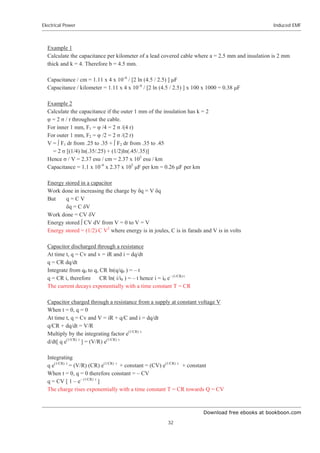 Download free ebooks at bookboon.com
Electrical Power
32
Induced EMF
Example 1
Calculate the capacitance per kilometer of a lead covered cable where a = 2.5 mm and insulation is 2 mm
thick and k = 4. Therefore b = 4.5 mm.
Capacitance / cm = 1.11 x 4 x 10–6
/ [2 ln (4.5 / 2.5) ] ȝF
Capacitance / kilometer = 1.11 x 4 x 10–6
/ [2 ln (4.5 / 2.5) ] x 100 x 1000 = 0.38 ȝF
Example 2
Calculate the capacitance if the outer 1 mm of the insulation has k = 2
ĳ = 2 ı / r throughout the cable.
For inner 1 mm, F1 = ĳ /4 = 2 ı /(4 r)
For outer 1 mm, F2 = ĳ /2 = 2 ı /(2 r)
V = œ F1 dr from .25 to .35 + œ F2 dr from .35 to .45
= 2 ı [(1/4) ln(.35/.25) + (1/2)ln(.45/.35)]
Hence ı / V = 2.37 esu / cm = 2.37 x 105
esu / km
Capacitance = 1.1 x 10–6
x 2.37 x 105
ȝF per km = 0.26 ȝF per km
Energy stored in a capacitor
Work done in increasing the charge by įq = V įq
But q = C V
įq = C įV
Work done = CV įV
Energy stored œ CV dV from V = 0 to V = V
Energy stored = (1/2) C V2
where energy is in joules, C is in farads and V is in volts
Capacitor discharged through a resistance
At time t, q = Cv and v = iR and i = dq/dt
q = CR dq/dt
Integrate from q0 to q, CR ln(q/q0 ) = – t
q = CR i, therefore CR ln( i/i0 ) = – t hence i = i0 e– (1/CR) t
The current decays exponentially with a time constant T = CR
Capacitor charged through a resistance from a supply at constant voltage V
When t = 0, q = 0
At time t, q = Cv and V = iR + q/C and i = dq/dt
q/CR + dq/dt = V/R
Multiply by the integrating factor e(1/CR) t
d/dt[ q e(1/CR) t
] = (V/R) e(1/CR) t
Integrating
q e(1/CR) t
= (V/R) (CR) e(1/CR) t
+ constant = (CV) e(1/CR) t
+ constant
When t = 0, q = 0 therefore constant = – CV
q = CV [ 1 – e– (1/CR) t
]
The charge rises exponentially with a time constant T = CR towards Q = CV
 